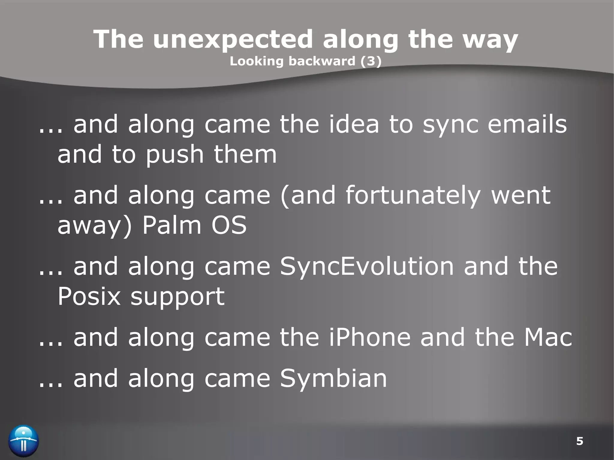 The unexpected along the way Looking backward (3) ... and along came the idea to sync emails and to push them ... and along came (and fortunately went away) Palm OS ... and along came SyncEvolution and the Posix support ... and along came the iPhone and the Mac ... and along came Symbian 