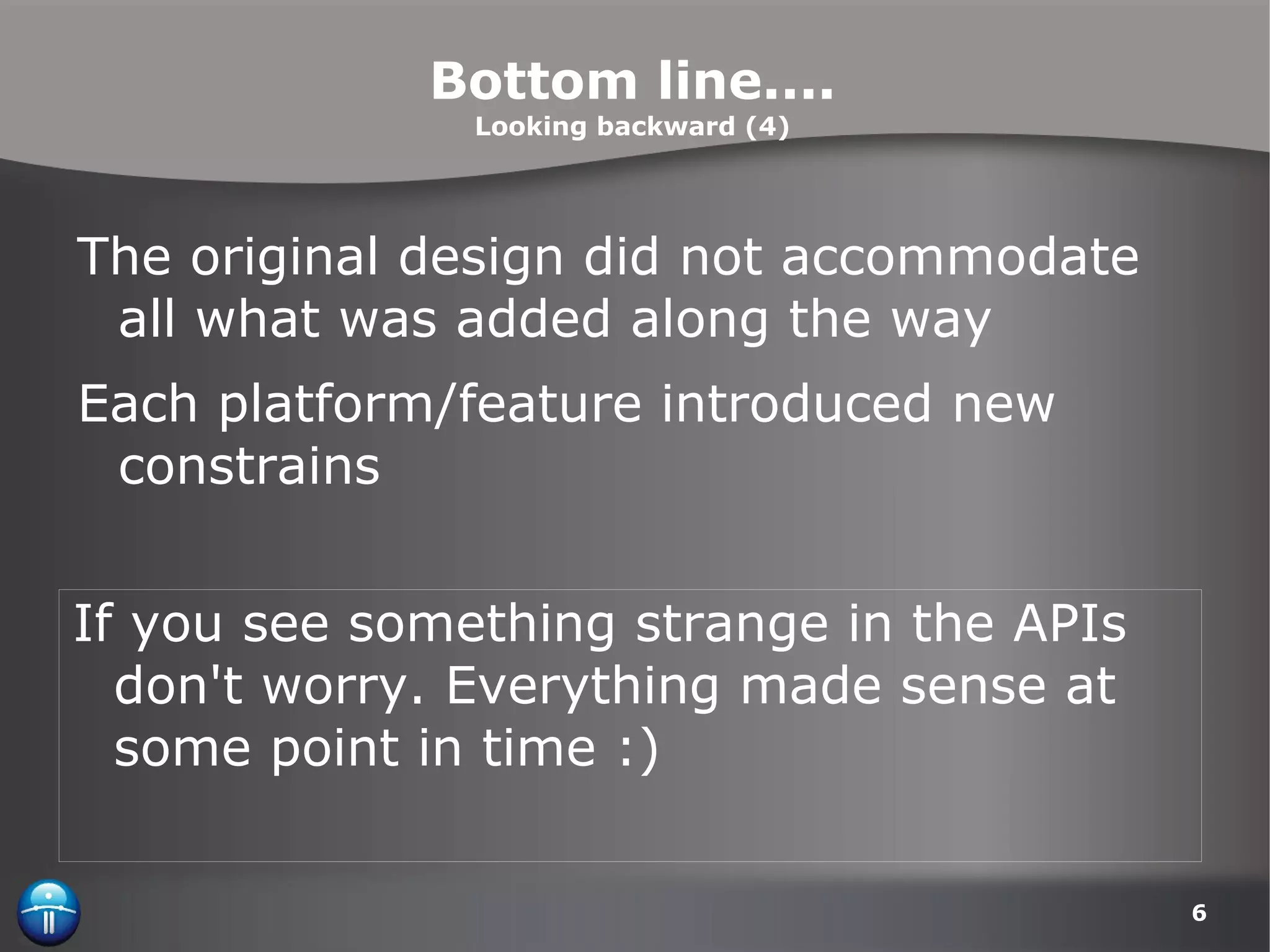 Bottom line.... Looking backward (4) The original design did not accommodate all what was added along the way Each platform/feature introduced new constrains  If you see something strange in the APIs don't worry. Everything made sense at some point in time :) 