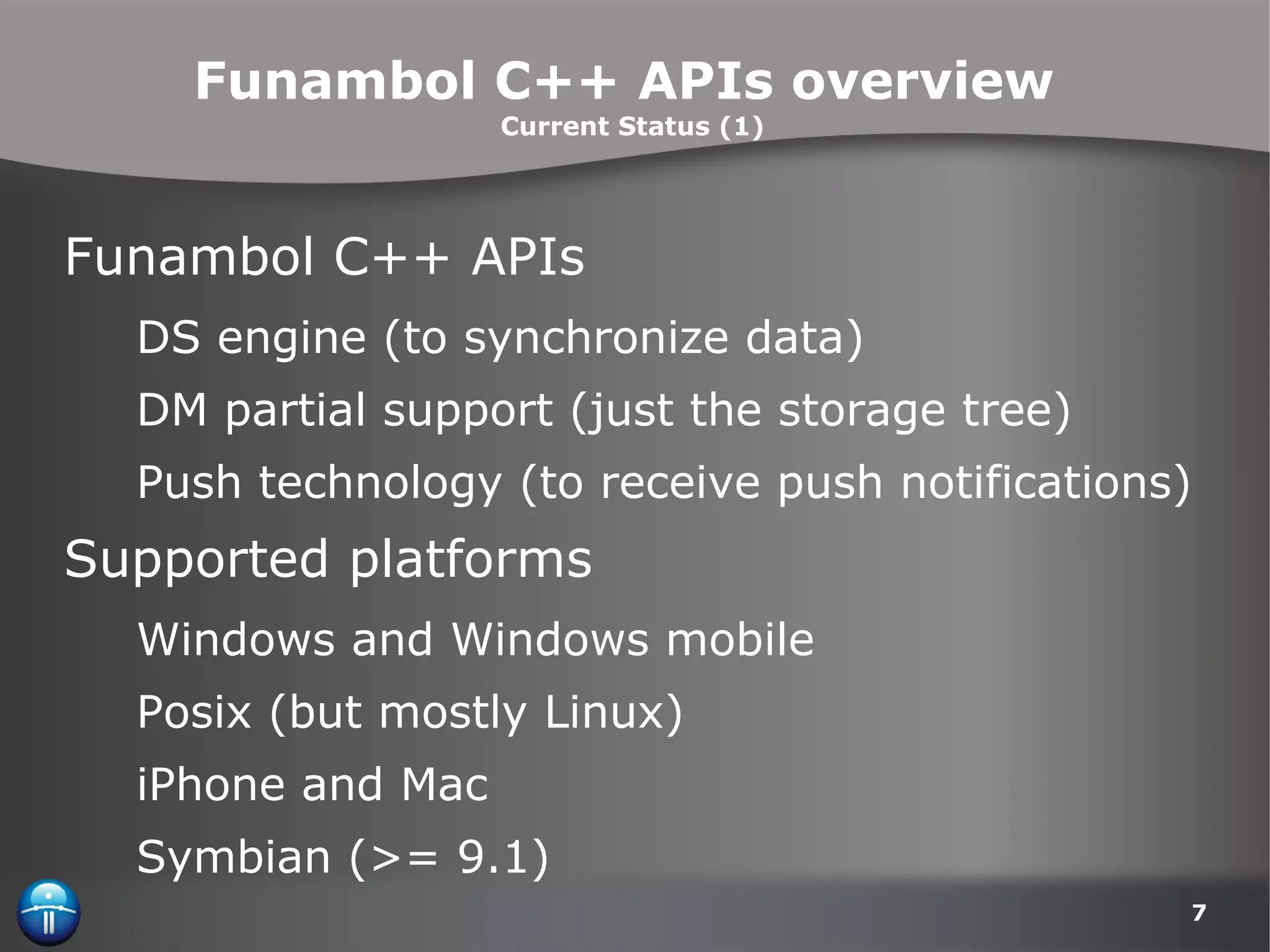 Funambol C++ APIs overview  Current Status (1) Funambol C++ APIs  DS engine (to synchronize data) DM partial support (just the storage tree) Push technology (to receive push notifications) Supported platforms Windows and Windows mobile Posix (but mostly Linux) iPhone and Mac Symbian (>= 9.1) 