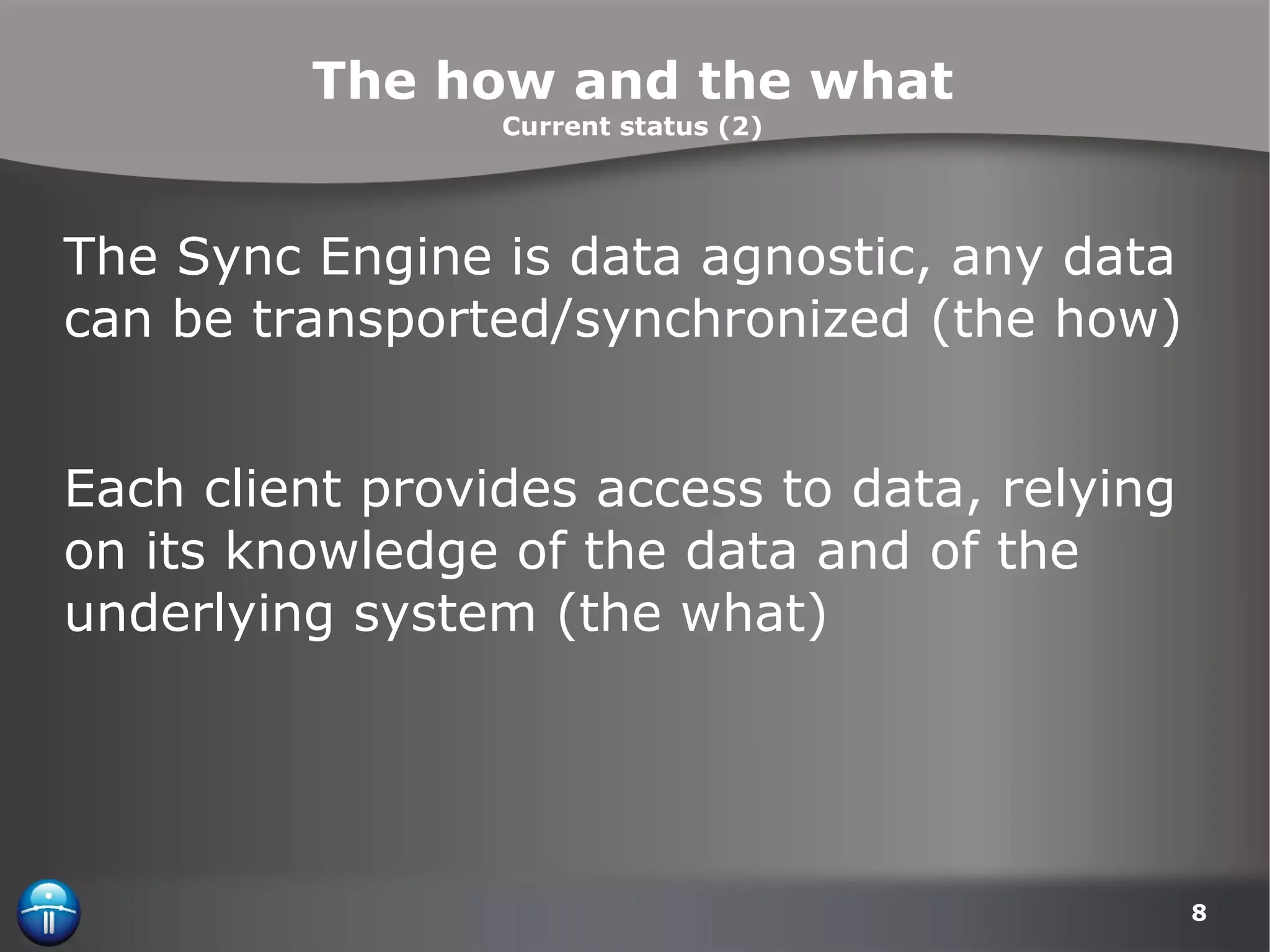 The how and the what Current status (2) The Sync Engine is data agnostic, any data can be transported/synchronized (the how) Each client provides access to data, relying on its knowledge of the data and of the underlying system (the what) 