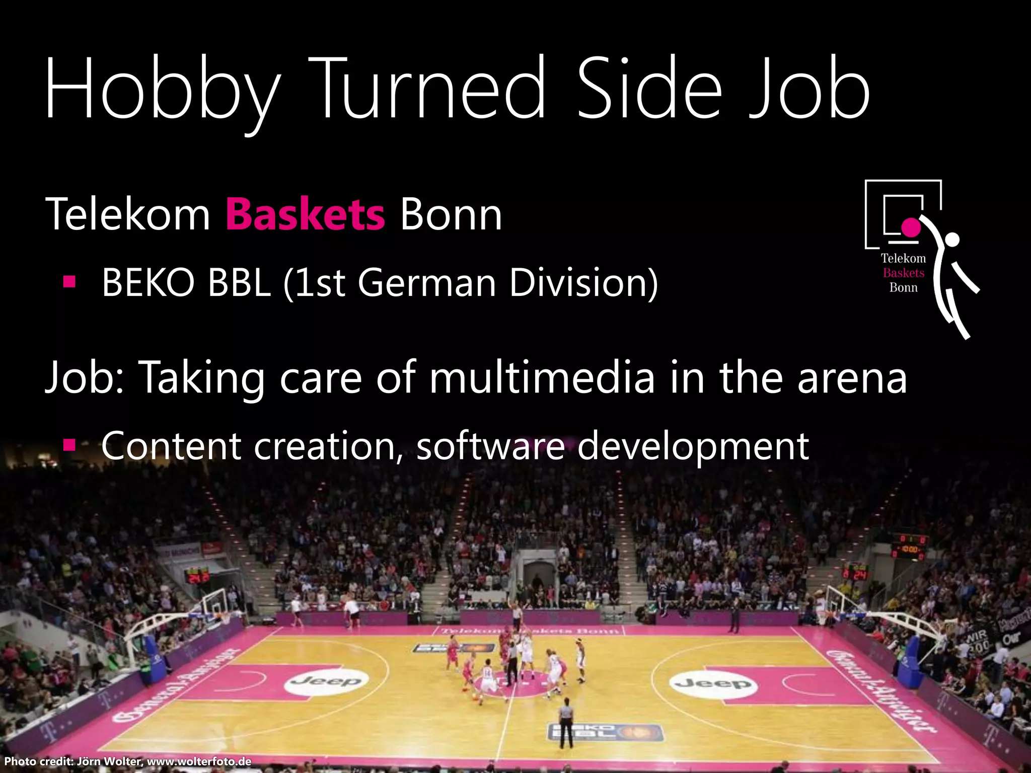Hobby Turned Side Job
•Telekom Baskets Bonn
 BEKO BBL (1st German Division)
•Job: Taking care of multimedia in the arena
 Content creation, software development
Photo credit: Jörn Wolter, www.wolterfoto.de
 