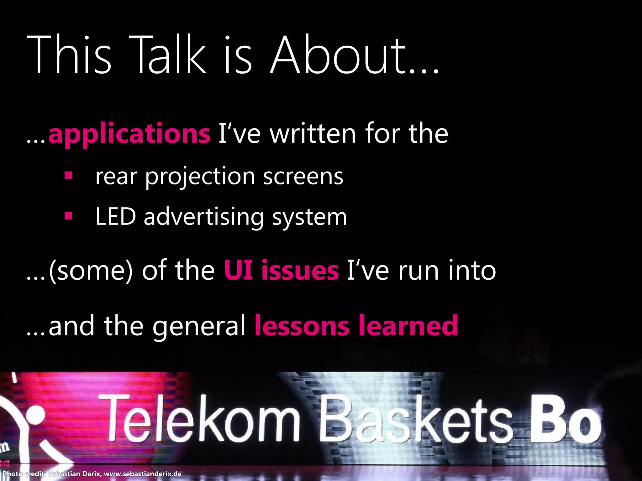 …applications I‘ve written for the
 rear projection screens
 LED advertising system
…(some) of the UI issues I‘ve run into
…and the general lessons learned
Photo credit: Sebastian Derix, www.sebastianderix.de
This Talk is About...
 