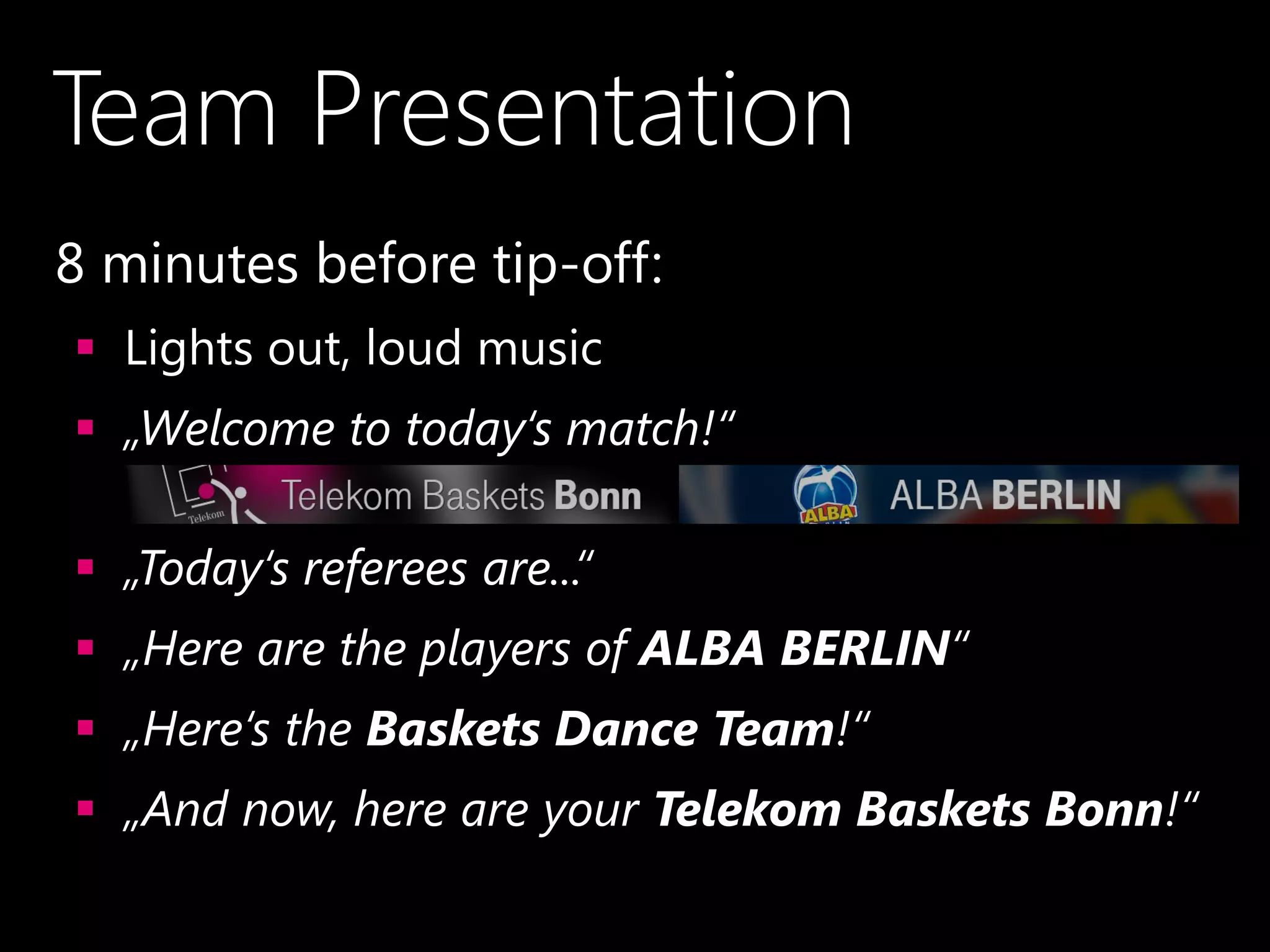 Team Presentation
•8 minutes before tip-off:
 Lights out, loud music
 „Welcome to today‘s match!“
 „Today‘s referees are...“
 „Here are the players of ALBA BERLIN“
 „Here‘s the Baskets Dance Team!“
 „And now, here are your Telekom Baskets Bonn!“
 