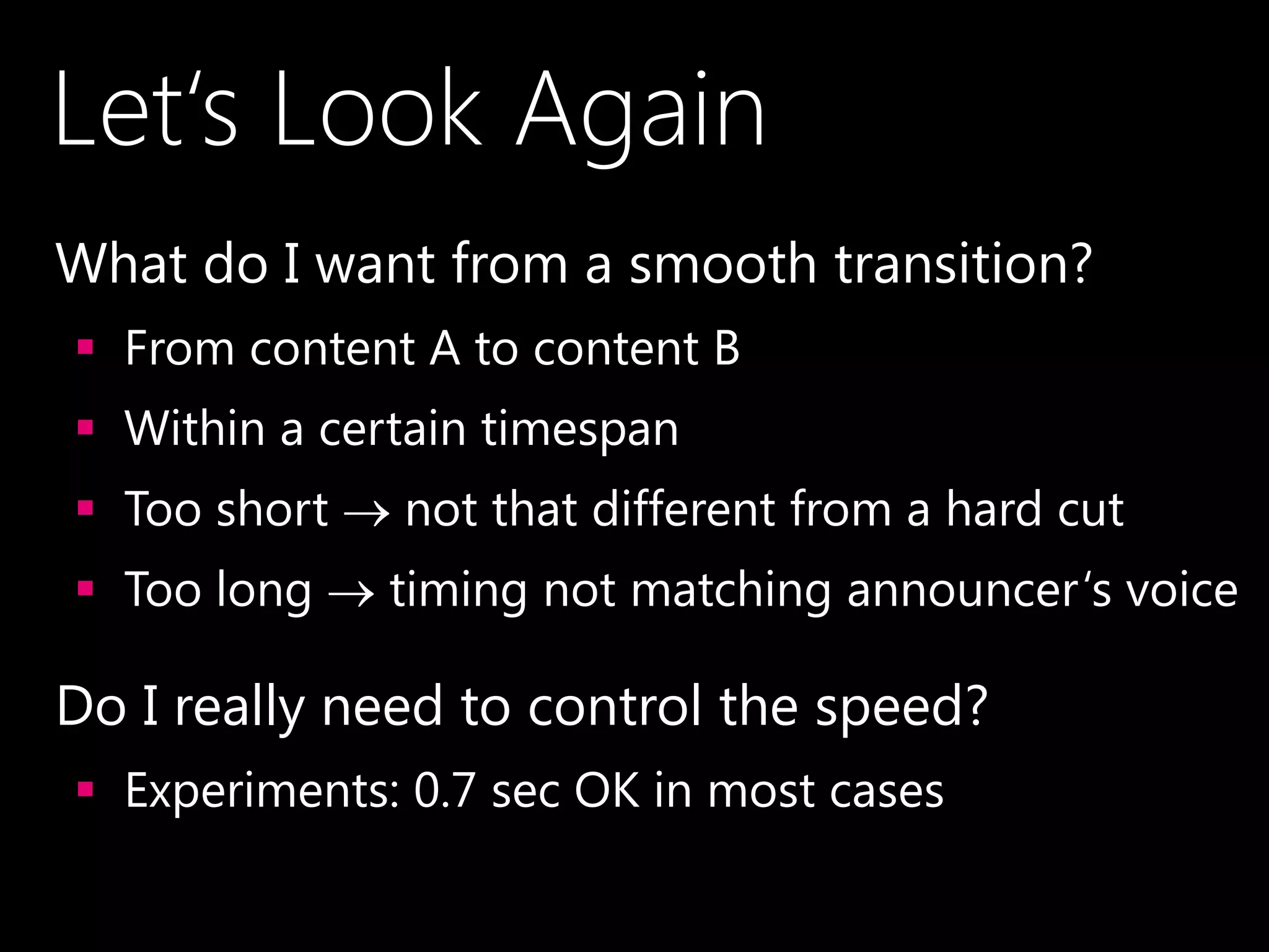 Let‘s Look Again
•What do I want from a smooth transition?
 From content A to content B
 Within a certain timespan
 Too short  not that different from a hard cut
 Too long  timing not matching announcer‘s voice
•Do I really need to control the speed?
 Experiments: 0.7 sec OK in most cases
 