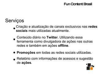 Serviços Criação e atualização de canais exclusivos nas  redes sociais  mais utilizadas atualmente. Conteúdo diário no  Twitter . Utilizando essa ferramenta como divulgadora de ações nas outras redes e também em ações  offline . Promoções  em todas as redes sociais utilizadas.  Relatório com informações de acessos e sugestão de  ações .  Fun Content Brasil 
