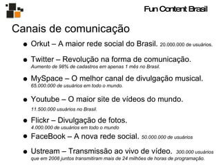 Canais de comunicação Twitter – Revolução na forma de comunicação.  Aumento de 98% de cadastros em apenas 1 mês no Brasil. MySpace – O melhor canal de divulgação musical.  65.000.000 de usuários em todo o mundo. Youtube – O maior site de vídeos do mundo.  11.500.000 usuários no Brasil.   Flickr – Divulgação de fotos.  4.000.000 de usuários em todo o mundo  FaceBook – A nova rede social.  50.000.000 de usuários Orkut – A maior rede social do Brasil.  20.000.000 de usuários. Ustream – Transmissão ao vivo de vídeo.  300.000 usuários que em 2008 juntos transmitiram mais de 24 milhões de horas de programação. Fun Content Brasil 
