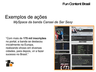Exemplos de ações MySpace da banda Cansei de Ser Sexy “ Com mais de  175 mil inscrições  no portal, a banda se destacou inicialmente na Europa, realizando shows em diversas cidades, para depois, vir a fazer sucesso no Brasil.” Fun Content Brasil 