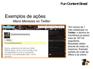 Exemplos de ações Mano Menezes no Twitter “ Em menos de 1 mês cadastrado no  Twitter , o técnico do Corinthians já possui mais de 107 mil seguidores. Resultado obtido através de notas na imprensa. Exemplo perfeito da união do offline e do online.” Fun Content Brasil 