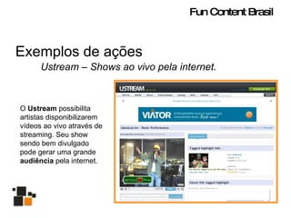 Exemplos de ações Ustream – Shows ao vivo pela internet. O  Ustream  possibilita artistas disponibilizarem vídeos ao vivo através de streaming. Seu show sendo bem divulgado pode gerar uma grande  audiência  pela internet. Fun Content Brasil 