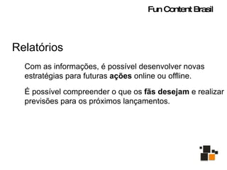 Relatórios Com as informações, é possível desenvolver novas estratégias para futuras  ações  online ou offline. É possível compreender o que os  fãs desejam  e realizar previsões para os próximos lançamentos. Fun Content Brasil 