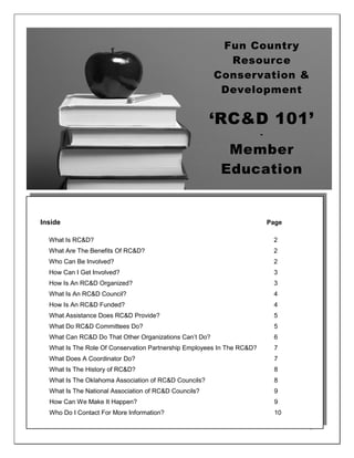 Fun Country
                                                          Resource
                                                        Conservation &
                                                         Development

                                                       ‘RC&D 101’
                                                                        -

                                                          Member
                                                         Education


Inside                                                                      Page

  What Is RC&D?                                                              2
  What Are The Benefits Of RC&D?                                             2
  Who Can Be Involved?                                                       2
  How Can I Get Involved?                                                    3
  How Is An RC&D Organized?                                                  3
  What Is An RC&D Council?                                                   4
  How Is An RC&D Funded?                                                     4
  What Assistance Does RC&D Provide?                                         5
  What Do RC&D Committees Do?                                                5
  What Can RC&D Do That Other Organizations Can’t Do?                        6
  What Is The Role Of Conservation Partnership Employees In The RC&D?        7
  What Does A Coordinator Do?                                                7
  What Is The History of RC&D?                                               8
  What Is The Oklahoma Association of RC&D Councils?                         8
  What Is The National Association of RC&D Councils?                         9
  How Can We Make It Happen?                                                 9
  Who Do I Contact For More Information?                                     10

                                                                                   1
 