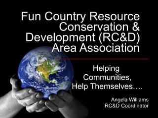 Fun Country Resource Conservation & Development (RC&D) Area Association Helping  Communities, Help Themselves…. Angela Williams RC&D Coordinator 