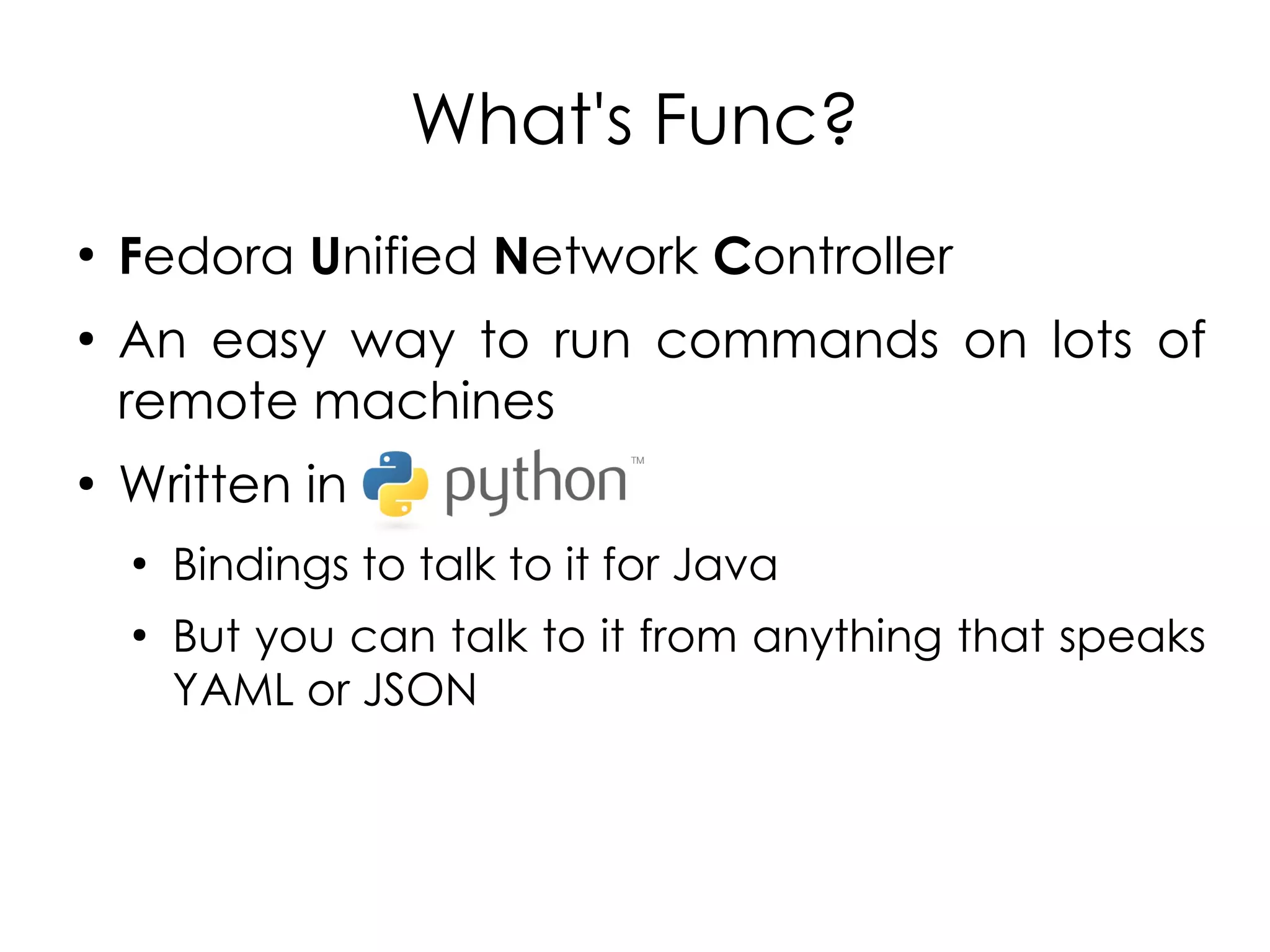 What's Func?
●
    Fedora Unified Network Controller
●
    An easy way to run commands on lots of
    remote machines
●
    Written in
    ●
        Bindings to talk to it for Java
    ●
        But you can talk to it from anything that speaks
        YAML or JSON
 