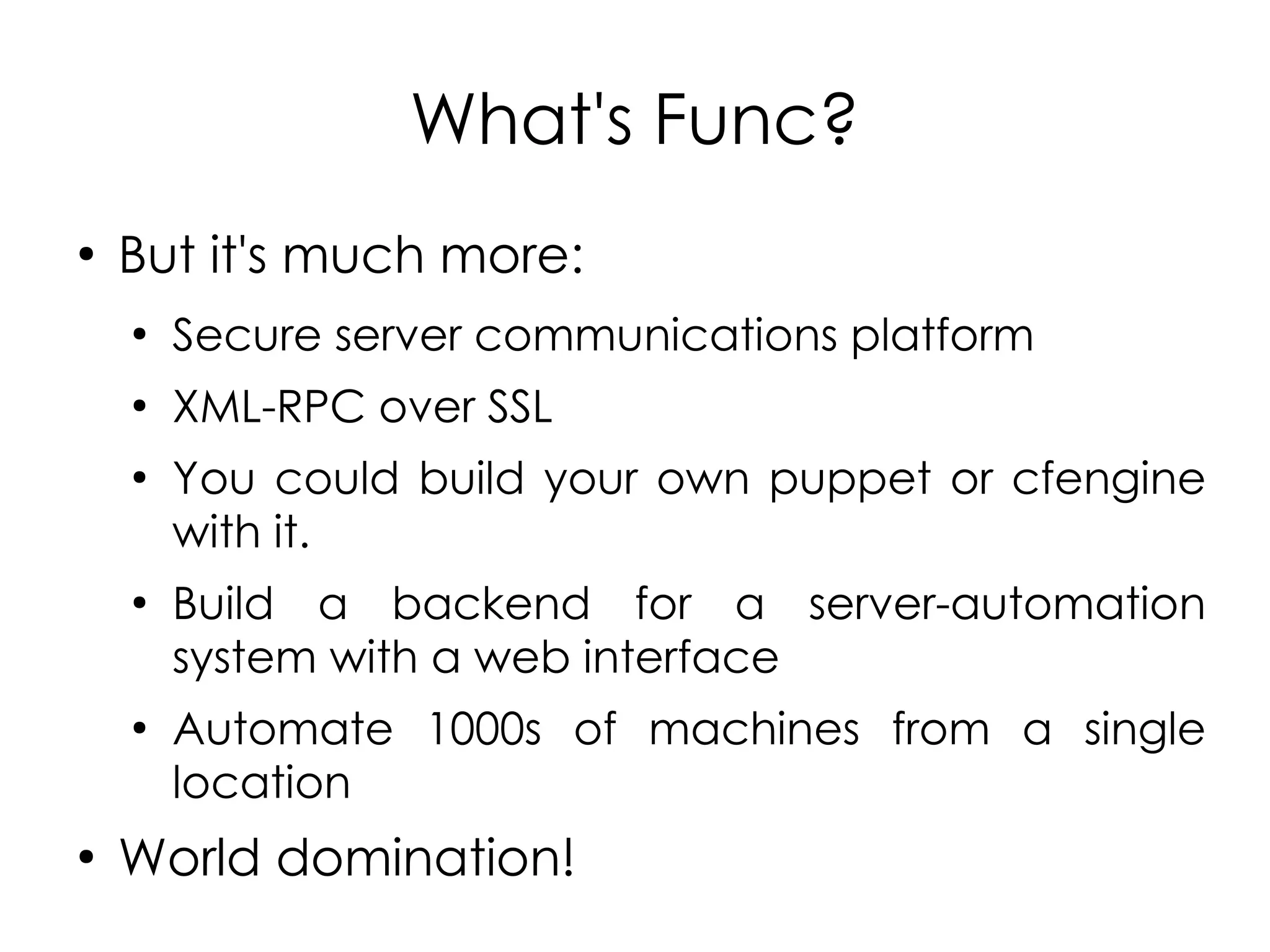 What's Func?
●
    But it's much more:
    ●
        Secure server communications platform
    ●
        XML-RPC over SSL
    ●
        You could build your own puppet or cfengine
        with it.
    ●
        Build a backend for a server-automation
        system with a web interface
    ●
        Automate 1000s of machines from a single
        location
●
    World domination!
 