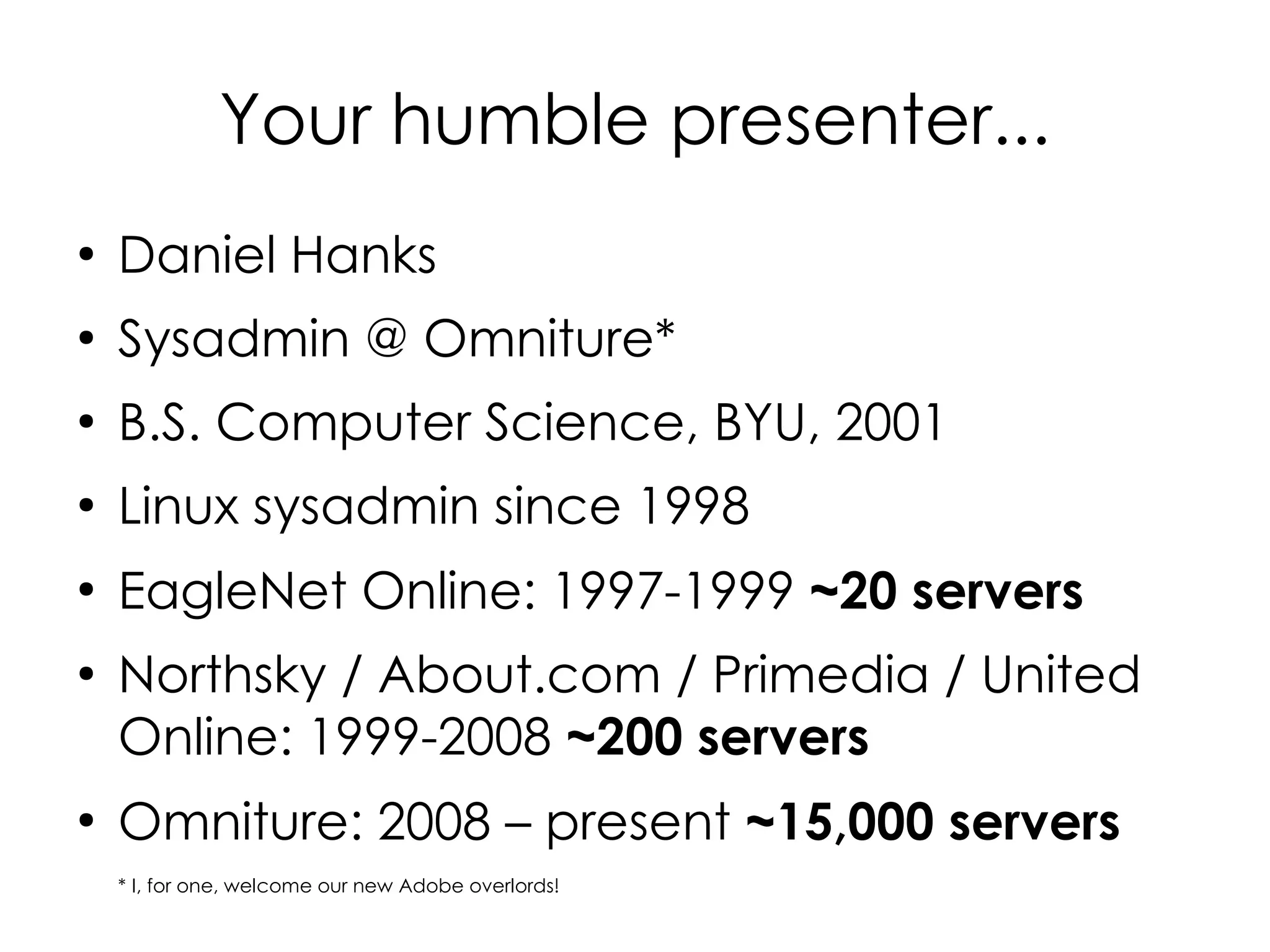 Your humble presenter...
●
    Daniel Hanks
●
    Sysadmin @ Omniture*
●
    B.S. Computer Science, BYU, 2001
●
    Linux sysadmin since 1998
●
    EagleNet Online: 1997-1999 ~20 servers
●
    Northsky / About.com / Primedia / United
    Online: 1999-2008 ~200 servers
●
    Omniture: 2008 – present ~15,000 servers
    * I, for one, welcome our new Adobe overlords!
 