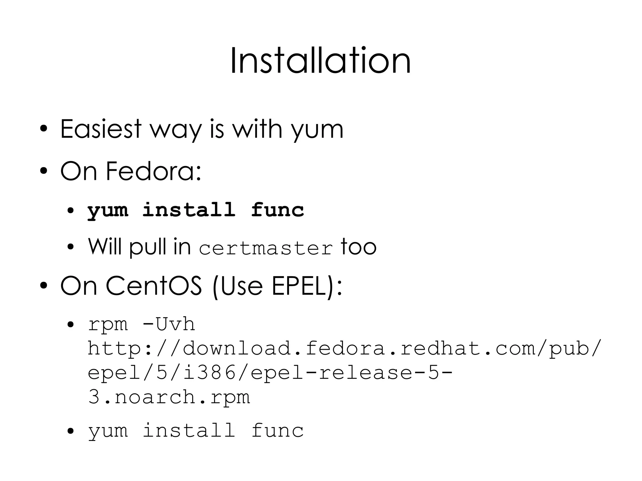 Installation
●
    Easiest way is with yum
●
    On Fedora:
    ●   yum install func
    ●   Will pull in certmaster too
●
    On CentOS (Use EPEL):
    ●   rpm -Uvh
        http://download.fedora.redhat.com/pub/
        epel/5/i386/epel-release-5-
        3.noarch.rpm
    ●   yum install func
 