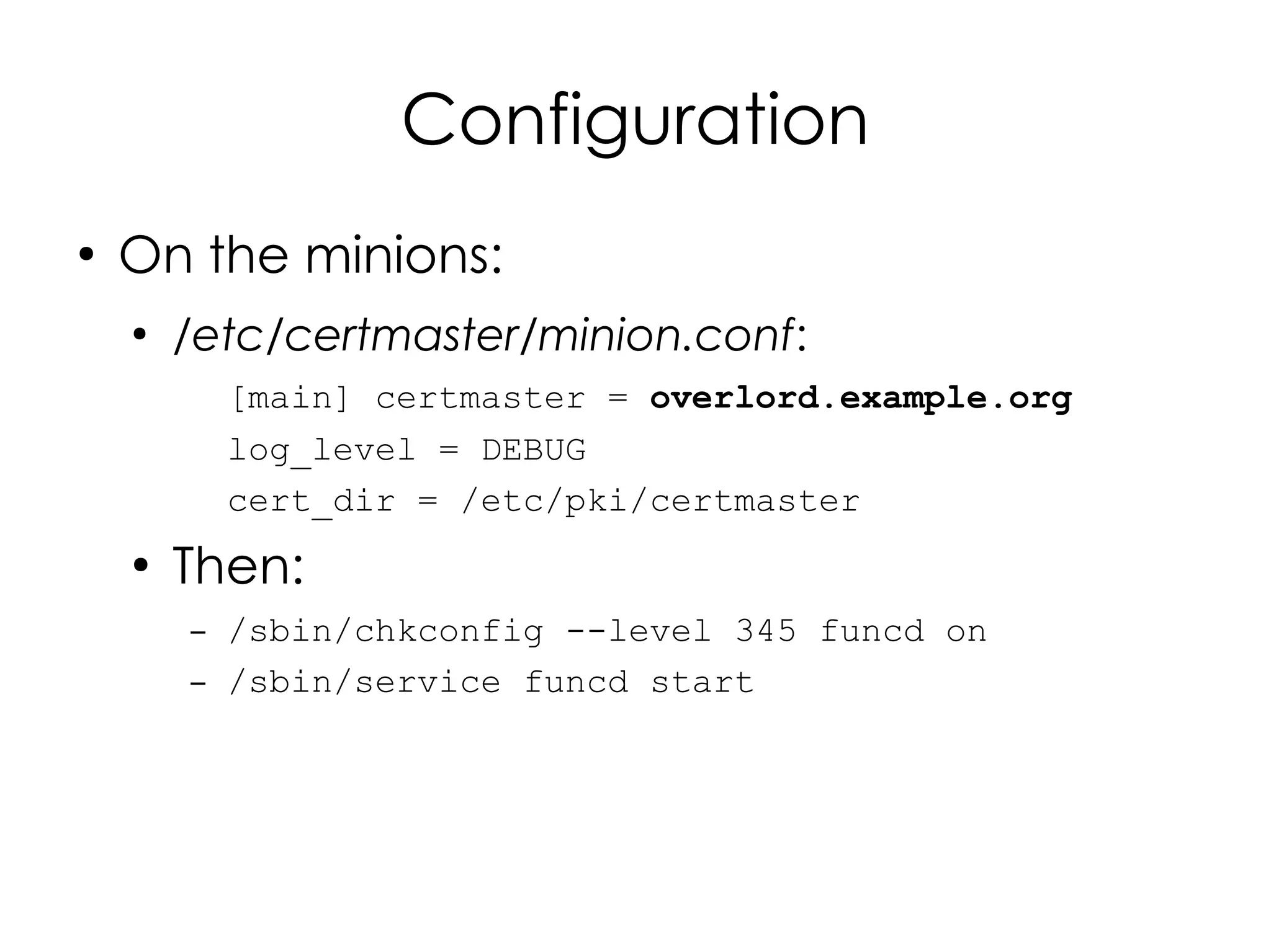 Configuration
●
    On the minions:
    ●
        /etc/certmaster/minion.conf:
            [main] certmaster = overlord.example.org
            log_level = DEBUG
            cert_dir = /etc/pki/certmaster
    ●
        Then:
        –   /sbin/chkconfig --level 345 funcd on
        –   /sbin/service funcd start
 