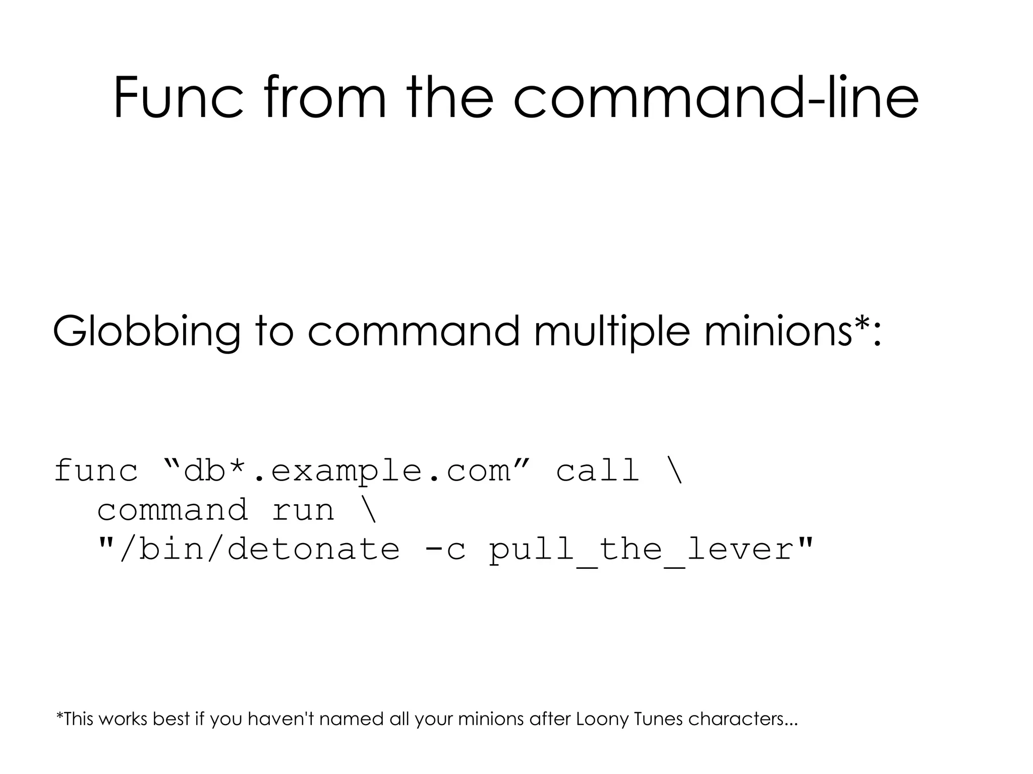 Func from the command-line


Globbing to command multiple minions*:


func “db*.example.com” call 
  command run 
  "/bin/detonate -c pull_the_lever"



*This works best if you haven't named all your minions after Loony Tunes characters...
 