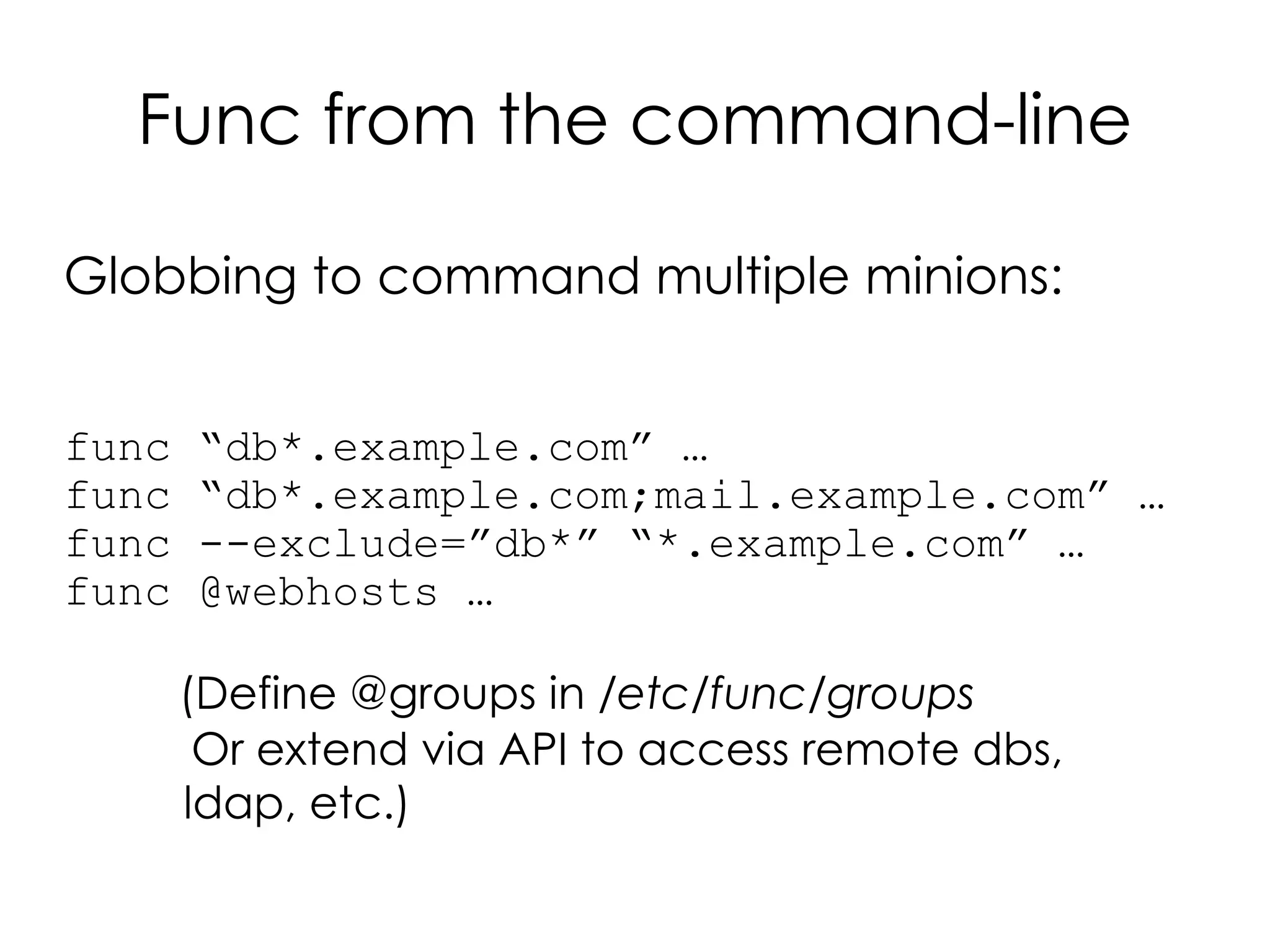 Func from the command-line

Globbing to command multiple minions:


func   “db*.example.com” …
func   “db*.example.com;mail.example.com” …
func   --exclude=”db*” “*.example.com” …
func   @webhosts …

       (Define @groups in /etc/func/groups
        Or extend via API to access remote dbs,
       ldap, etc.)
 