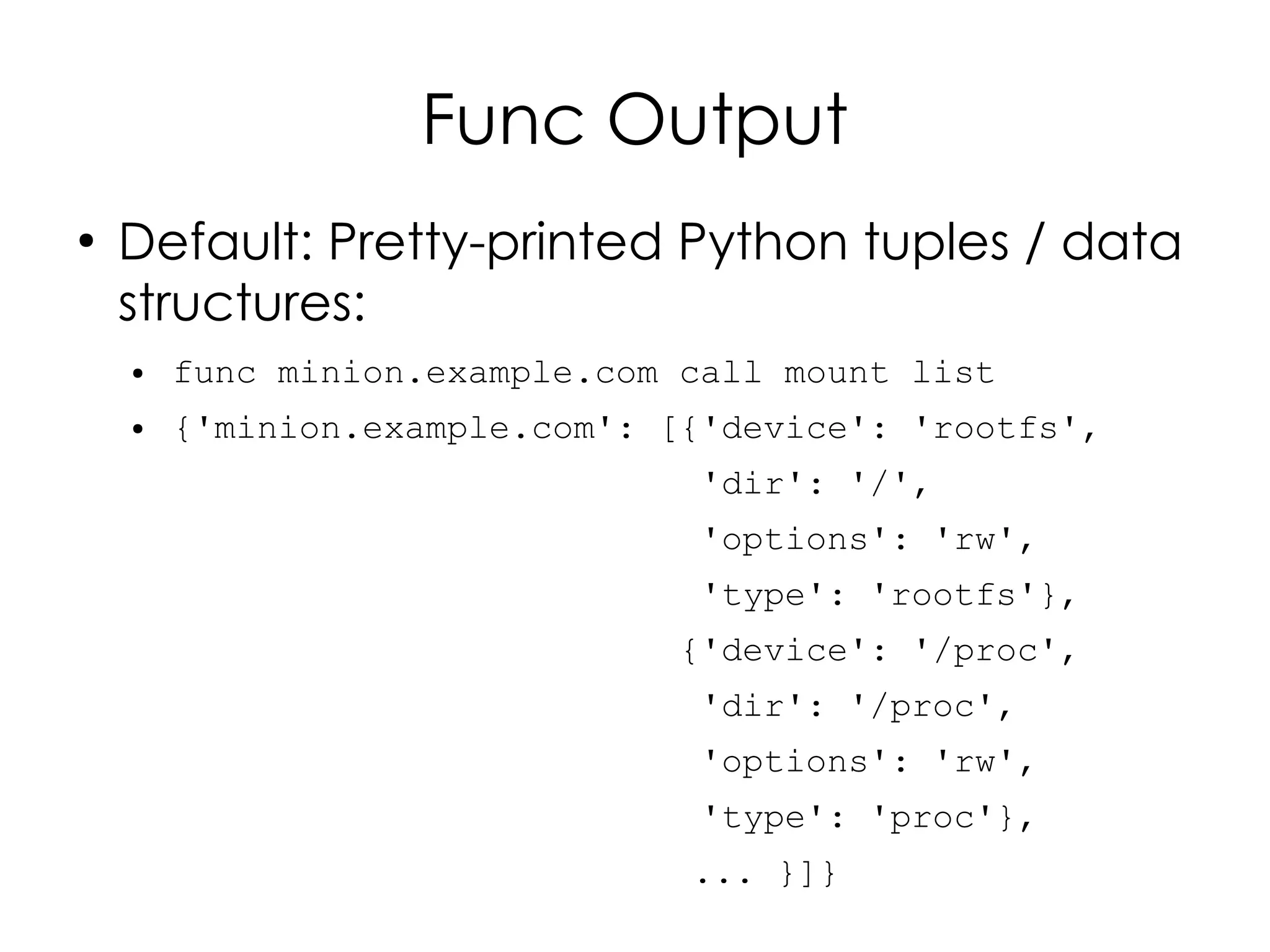 Func Output
●
    Default: Pretty-printed Python tuples / data
    structures:
    ●   func minion.example.com call mount list
    ●   {'minion.example.com': [{'device': 'rootfs',
                                 'dir': '/',
                                 'options': 'rw',
                                 'type': 'rootfs'},
                               {'device': '/proc',
                                 'dir': '/proc',
                                 'options': 'rw',
                                 'type': 'proc'},
                                ... }]}
 