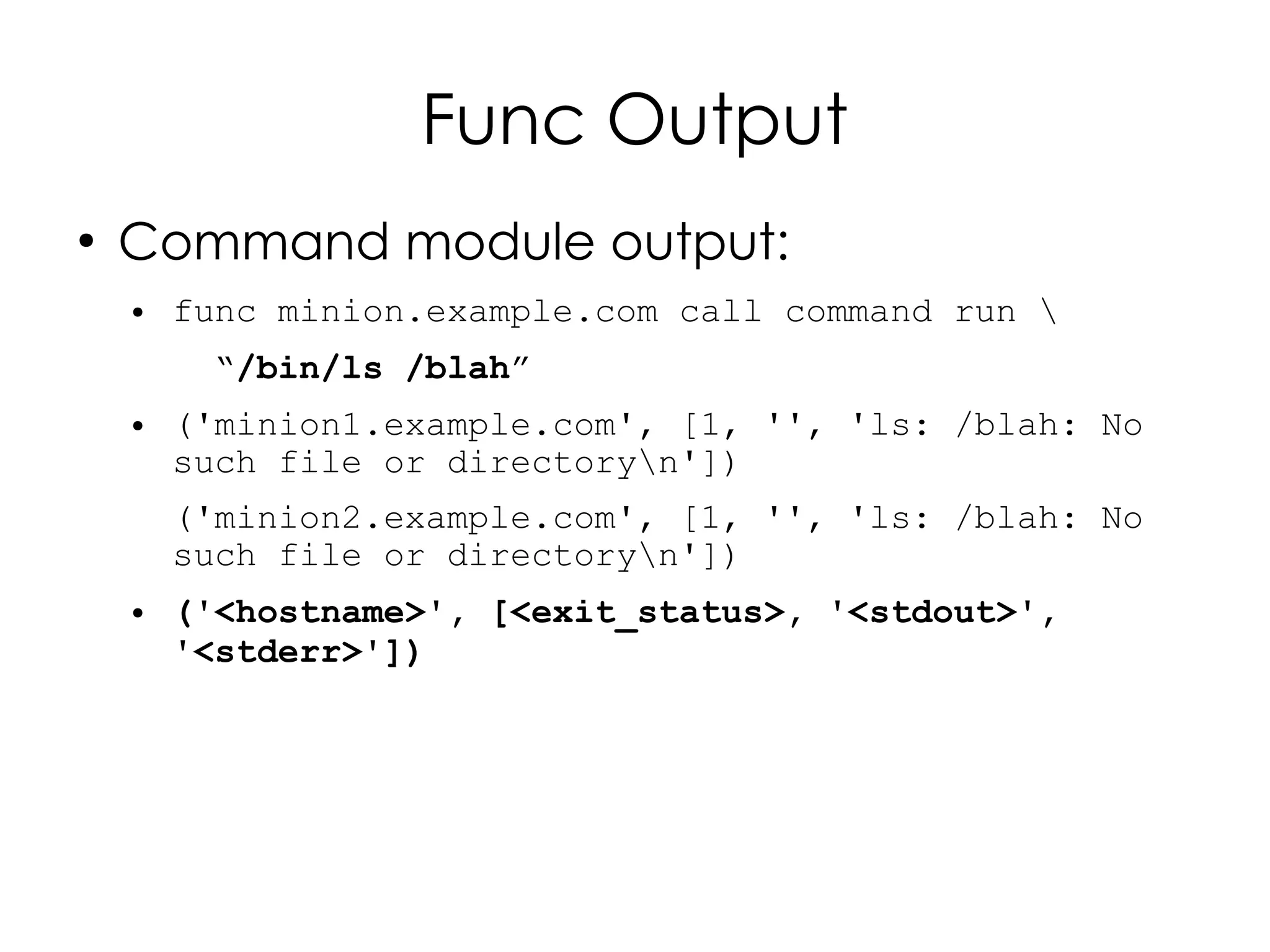 Func Output
●
    Command module output:
    ●   func minion.example.com call command run 
         “/bin/ls /blah”
    ●   ('minion1.example.com', [1, '', 'ls: /blah: No
        such file or directoryn'])
        ('minion2.example.com', [1, '', 'ls: /blah: No
        such file or directoryn'])
    ●   ('<hostname>', [<exit_status>, '<stdout>',
        '<stderr>'])
 