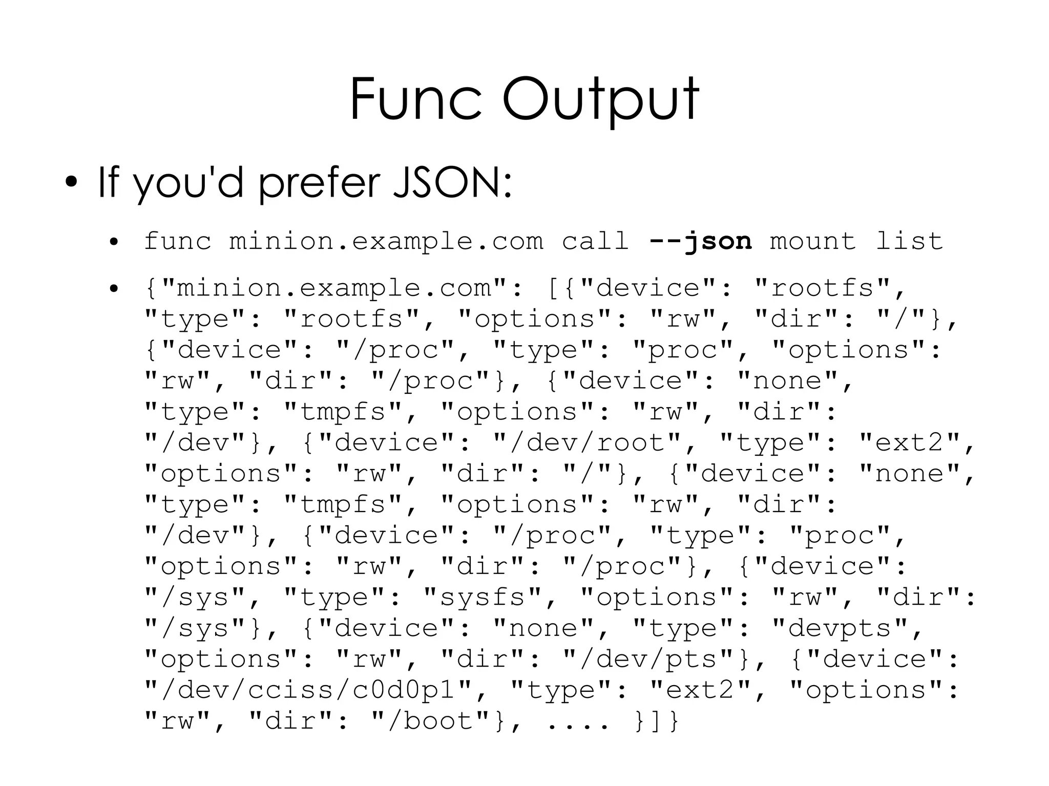 Func Output
●
    If you'd prefer JSON:
    ●   func minion.example.com call --json mount list
    ●   {"minion.example.com": [{"device": "rootfs",
        "type": "rootfs", "options": "rw", "dir": "/"},
        {"device": "/proc", "type": "proc", "options":
        "rw", "dir": "/proc"}, {"device": "none",
        "type": "tmpfs", "options": "rw", "dir":
        "/dev"}, {"device": "/dev/root", "type": "ext2",
        "options": "rw", "dir": "/"}, {"device": "none",
        "type": "tmpfs", "options": "rw", "dir":
        "/dev"}, {"device": "/proc", "type": "proc",
        "options": "rw", "dir": "/proc"}, {"device":
        "/sys", "type": "sysfs", "options": "rw", "dir":
        "/sys"}, {"device": "none", "type": "devpts",
        "options": "rw", "dir": "/dev/pts"}, {"device":
        "/dev/cciss/c0d0p1", "type": "ext2", "options":
        "rw", "dir": "/boot"}, .... }]}
 
