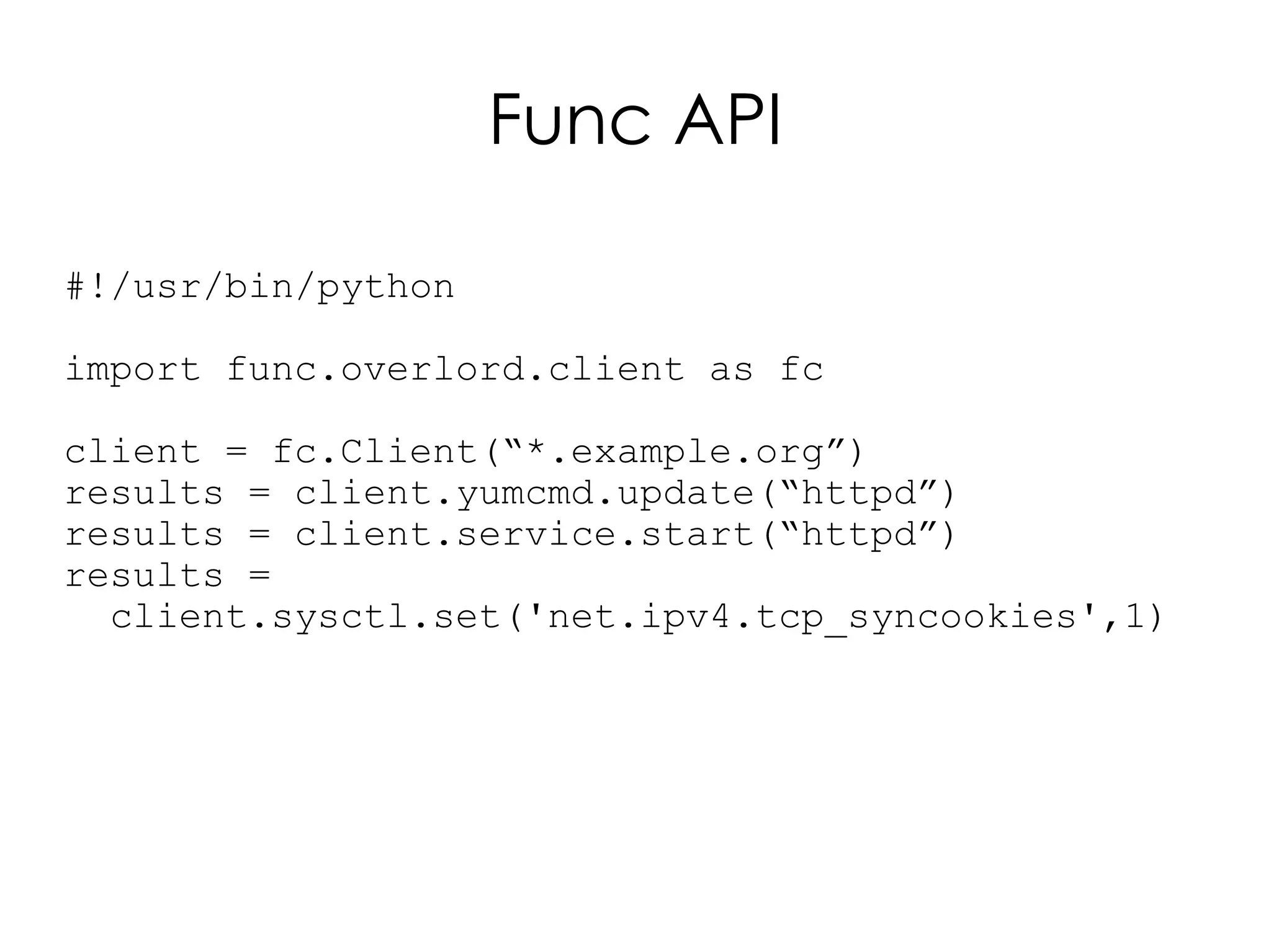 Func API

#!/usr/bin/python

import func.overlord.client as fc

client = fc.Client(“*.example.org”)
results = client.yumcmd.update(“httpd”)
results = client.service.start(“httpd”)
results =
  client.sysctl.set('net.ipv4.tcp_syncookies',1)
 