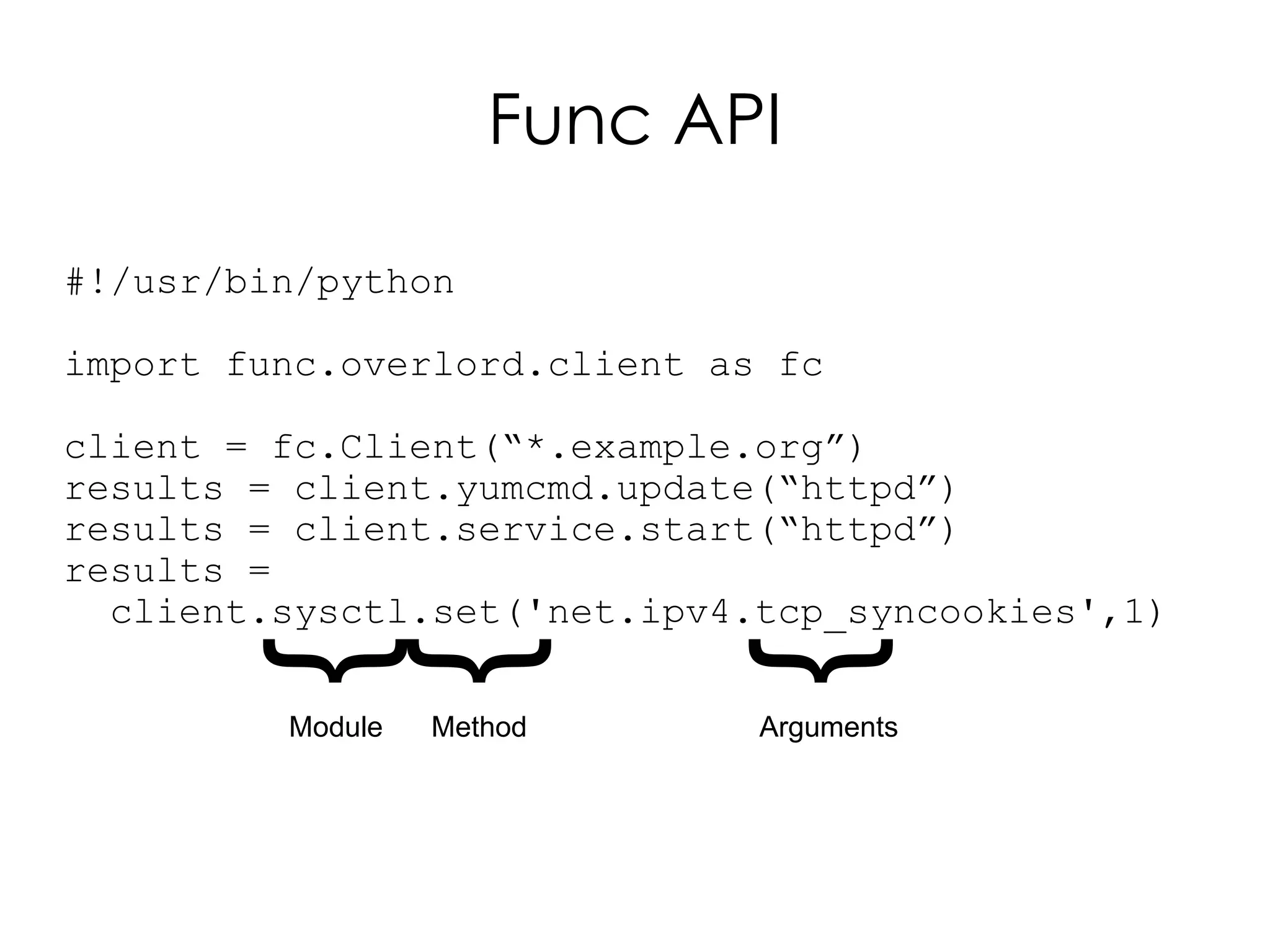 Func API

#!/usr/bin/python

import func.overlord.client as fc

client = fc.Client(“*.example.org”)
results = client.yumcmd.update(“httpd”)
results = client.service.start(“httpd”)
results =
  client.sysctl.set('net.ipv4.tcp_syncookies',1)
       {
       {

                            {
         Module   Method      Arguments
 