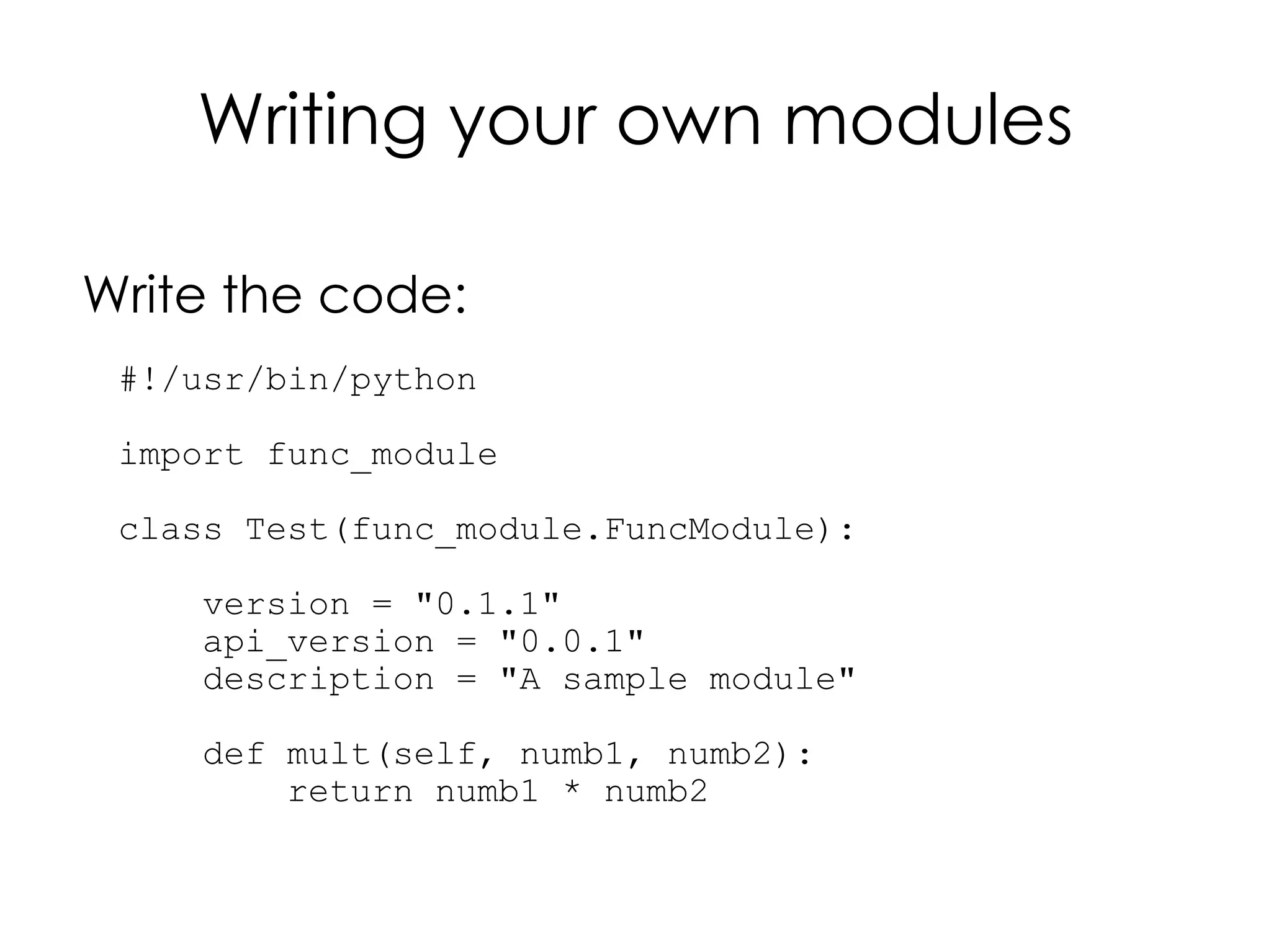 Writing your own modules

Write the code:
 #!/usr/bin/python

 import func_module

 class Test(func_module.FuncModule):

     version = "0.1.1"
     api_version = "0.0.1"
     description = "A sample module"

     def mult(self, numb1, numb2):
         return numb1 * numb2
 