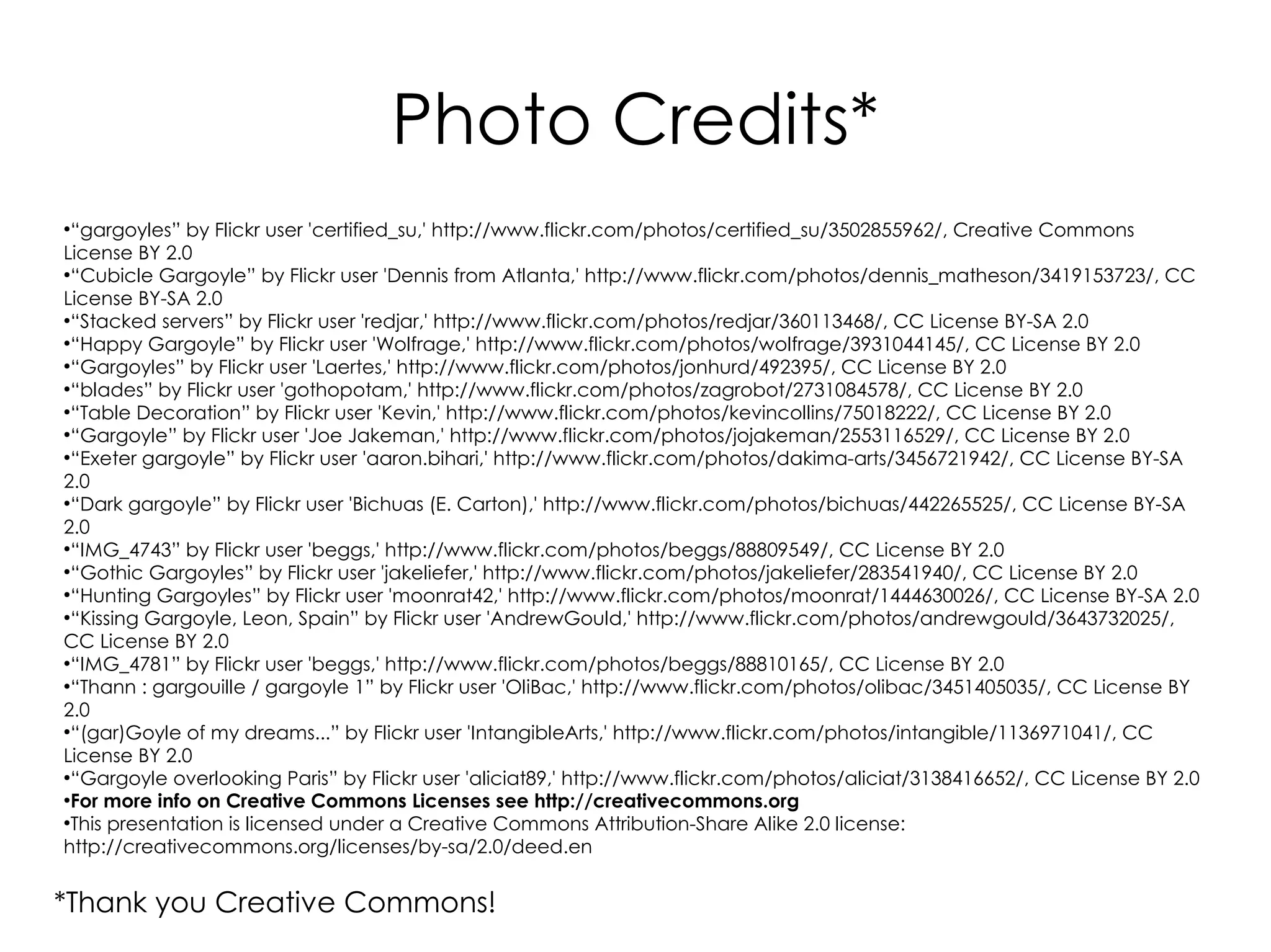 Photo Credits*
●
  “gargoyles” by Flickr user 'certified_su,' http://www.flickr.com/photos/certified_su/3502855962/, Creative Commons
License BY 2.0
●
  “Cubicle Gargoyle” by Flickr user 'Dennis from Atlanta,' http://www.flickr.com/photos/dennis_matheson/3419153723/, CC
License BY-SA 2.0
●
  “Stacked servers” by Flickr user 'redjar,' http://www.flickr.com/photos/redjar/360113468/, CC License BY-SA 2.0
●
  “Happy Gargoyle” by Flickr user 'Wolfrage,' http://www.flickr.com/photos/wolfrage/3931044145/, CC License BY 2.0
●
  “Gargoyles” by Flickr user 'Laertes,' http://www.flickr.com/photos/jonhurd/492395/, CC License BY 2.0
●
  “blades” by Flickr user 'gothopotam,' http://www.flickr.com/photos/zagrobot/2731084578/, CC License BY 2.0
●
  “Table Decoration” by Flickr user 'Kevin,' http://www.flickr.com/photos/kevincollins/75018222/, CC License BY 2.0
●
  “Gargoyle” by Flickr user 'Joe Jakeman,' http://www.flickr.com/photos/jojakeman/2553116529/, CC License BY 2.0
●
  “Exeter gargoyle” by Flickr user 'aaron.bihari,' http://www.flickr.com/photos/dakima-arts/3456721942/, CC License BY-SA
2.0
●
  “Dark gargoyle” by Flickr user 'Bichuas (E. Carton),' http://www.flickr.com/photos/bichuas/442265525/, CC License BY-SA
2.0
●
  “IMG_4743” by Flickr user 'beggs,' http://www.flickr.com/photos/beggs/88809549/, CC License BY 2.0
●
  “Gothic Gargoyles” by Flickr user 'jakeliefer,' http://www.flickr.com/photos/jakeliefer/283541940/, CC License BY 2.0
●
  “Hunting Gargoyles” by Flickr user 'moonrat42,' http://www.flickr.com/photos/moonrat/1444630026/, CC License BY-SA 2.0
●
  “Kissing Gargoyle, Leon, Spain” by Flickr user 'AndrewGould,' http://www.flickr.com/photos/andrewgould/3643732025/,
CC License BY 2.0
●
  “IMG_4781” by Flickr user 'beggs,' http://www.flickr.com/photos/beggs/88810165/, CC License BY 2.0
●
  “Thann : gargouille / gargoyle 1” by Flickr user 'OliBac,' http://www.flickr.com/photos/olibac/3451405035/, CC License BY
2.0
●
  “(gar)Goyle of my dreams...” by Flickr user 'IntangibleArts,' http://www.flickr.com/photos/intangible/1136971041/, CC
License BY 2.0
●
  “Gargoyle overlooking Paris” by Flickr user 'aliciat89,' http://www.flickr.com/photos/aliciat/3138416652/, CC License BY 2.0
●
  For more info on Creative Commons Licenses see http://creativecommons.org
●
  This presentation is licensed under a Creative Commons Attribution-Share Alike 2.0 license:
http://creativecommons.org/licenses/by-sa/2.0/deed.en


*Thank you Creative Commons!
 