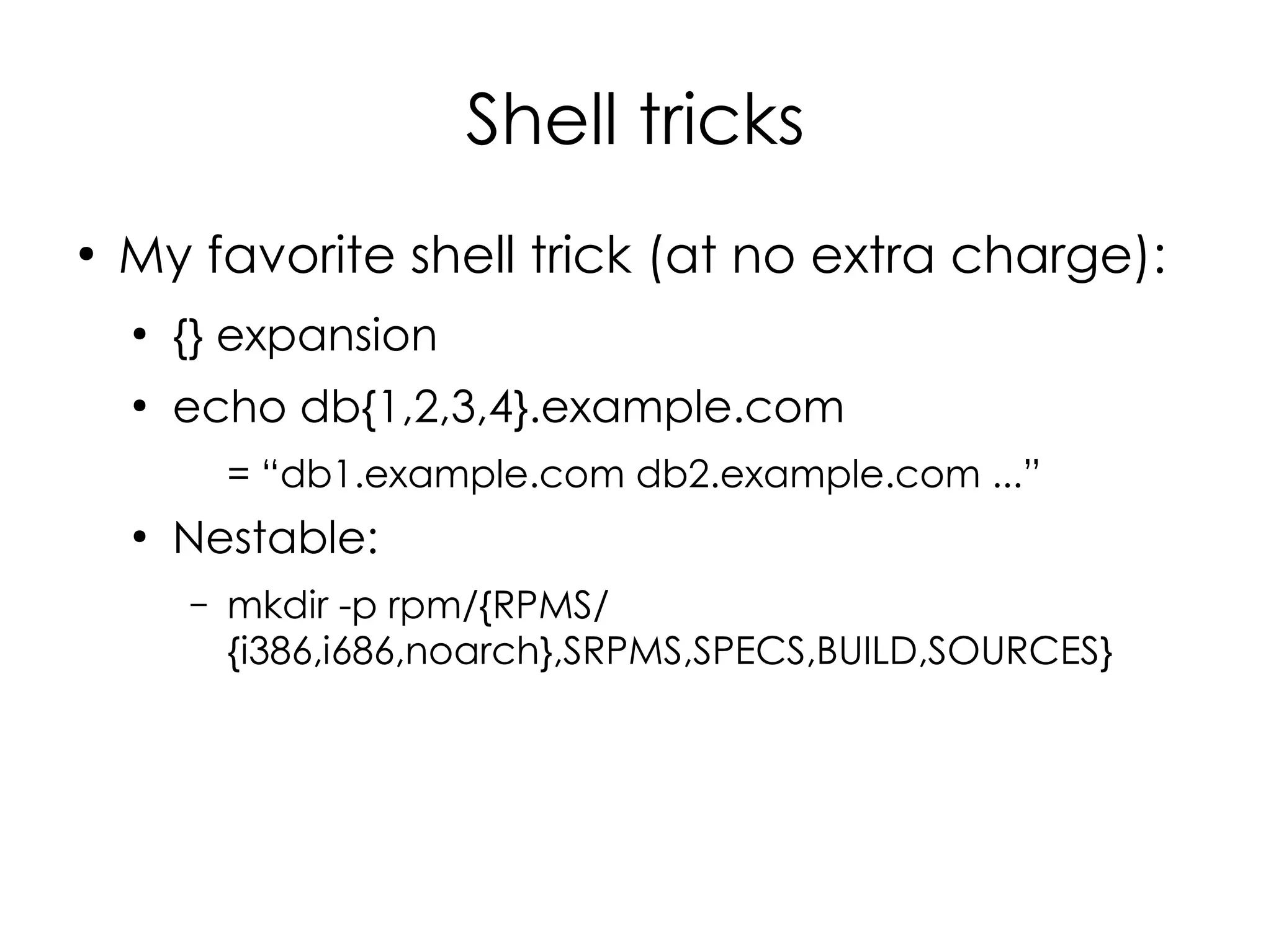 Shell tricks
●
    My favorite shell trick (at no extra charge):
    ●
        {} expansion
    ●
        echo db{1,2,3,4}.example.com
            = “db1.example.com db2.example.com ...”
    ●
        Nestable:
        –   mkdir -p rpm/{RPMS/
            {i386,i686,noarch},SRPMS,SPECS,BUILD,SOURCES}
 