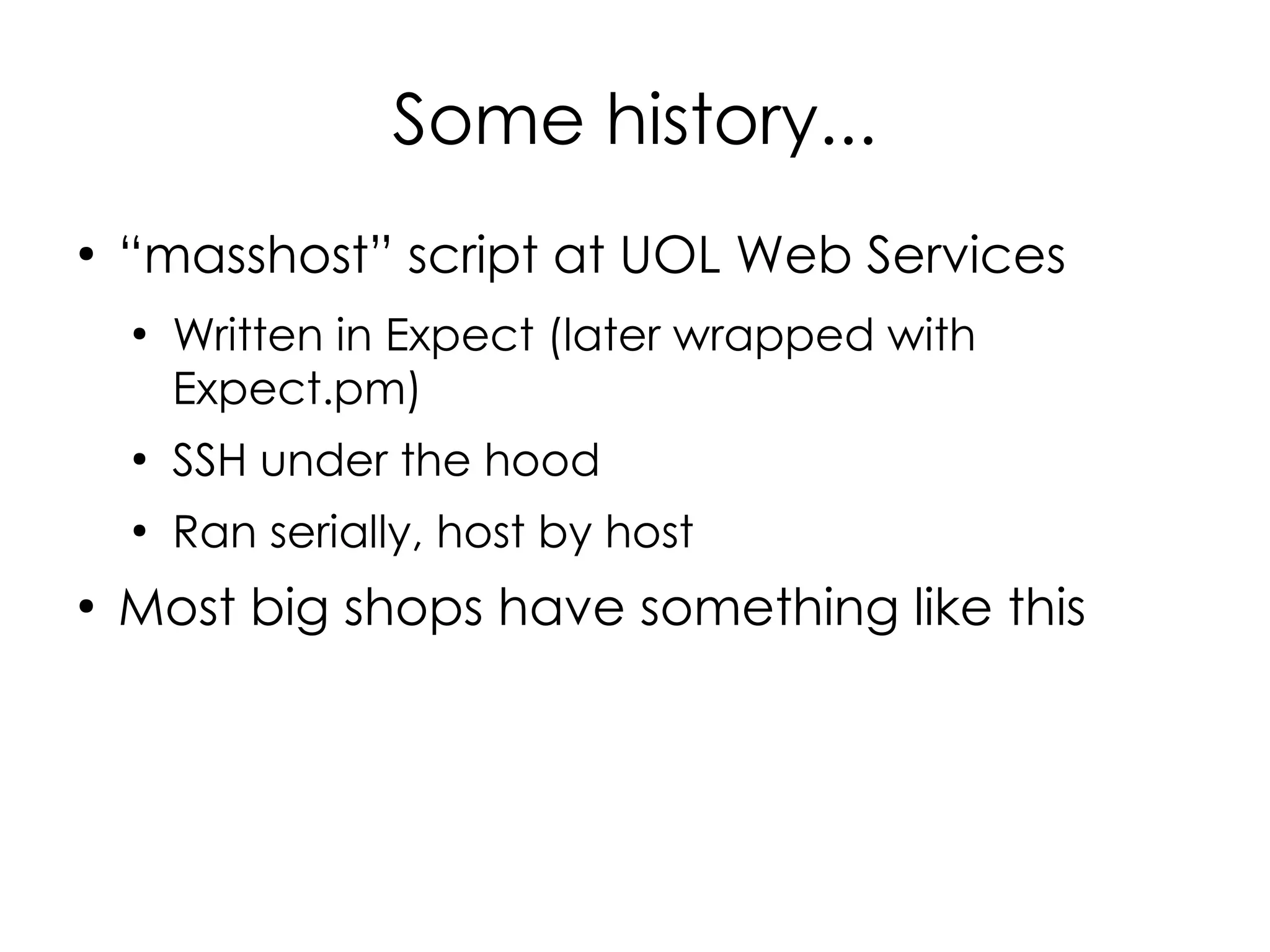 Some history...
●
    “masshost” script at UOL Web Services
    ●
        Written in Expect (later wrapped with
        Expect.pm)
    ●
        SSH under the hood
    ●
        Ran serially, host by host
●
    Most big shops have something like this
 