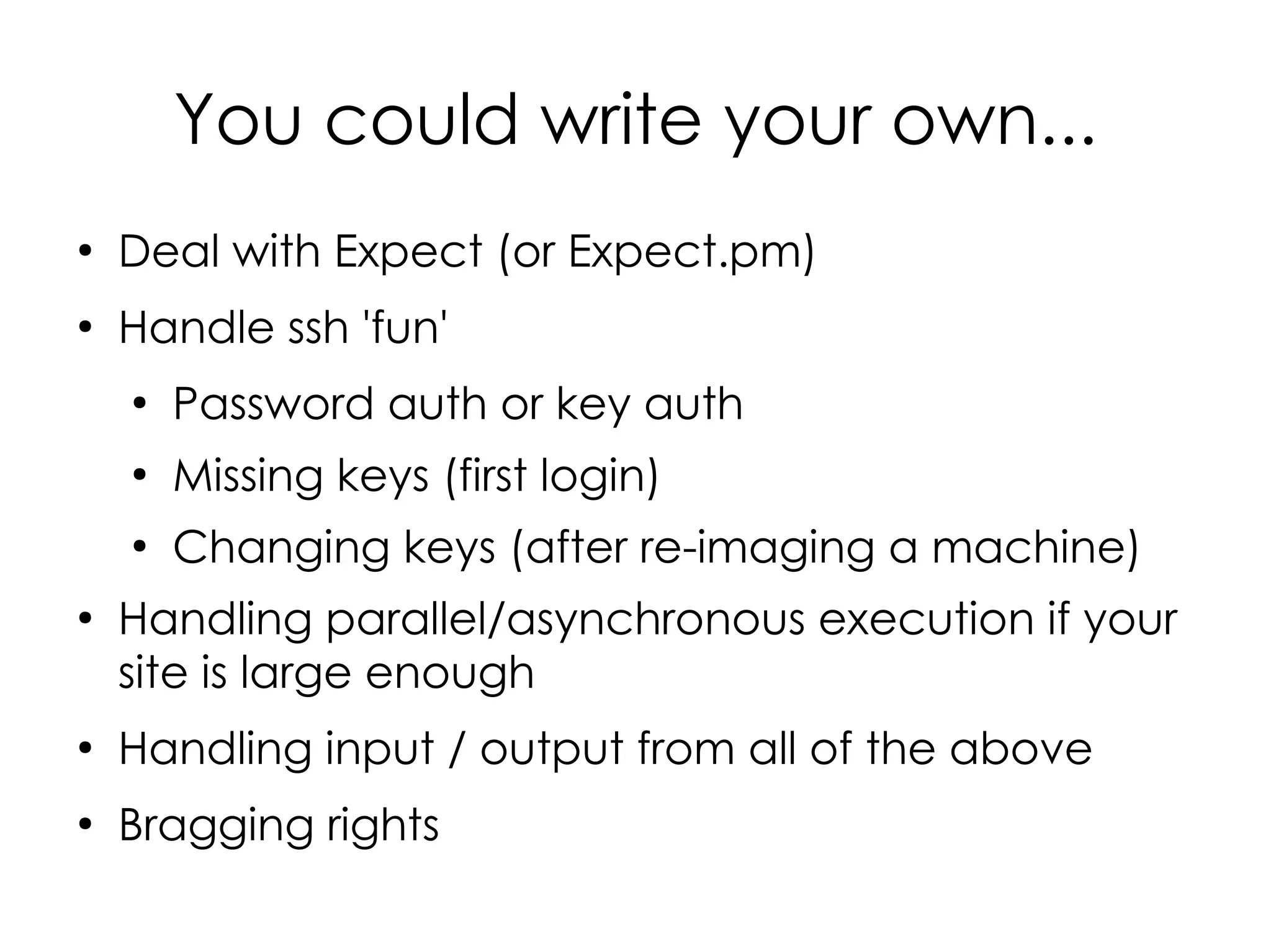 You could write your own...
●
    Deal with Expect (or Expect.pm)
●
    Handle ssh 'fun'
    ●
        Password auth or key auth
    ●
        Missing keys (first login)
    ●
        Changing keys (after re-imaging a machine)
●
    Handling parallel/asynchronous execution if your
    site is large enough
●
    Handling input / output from all of the above
●
    Bragging rights
 