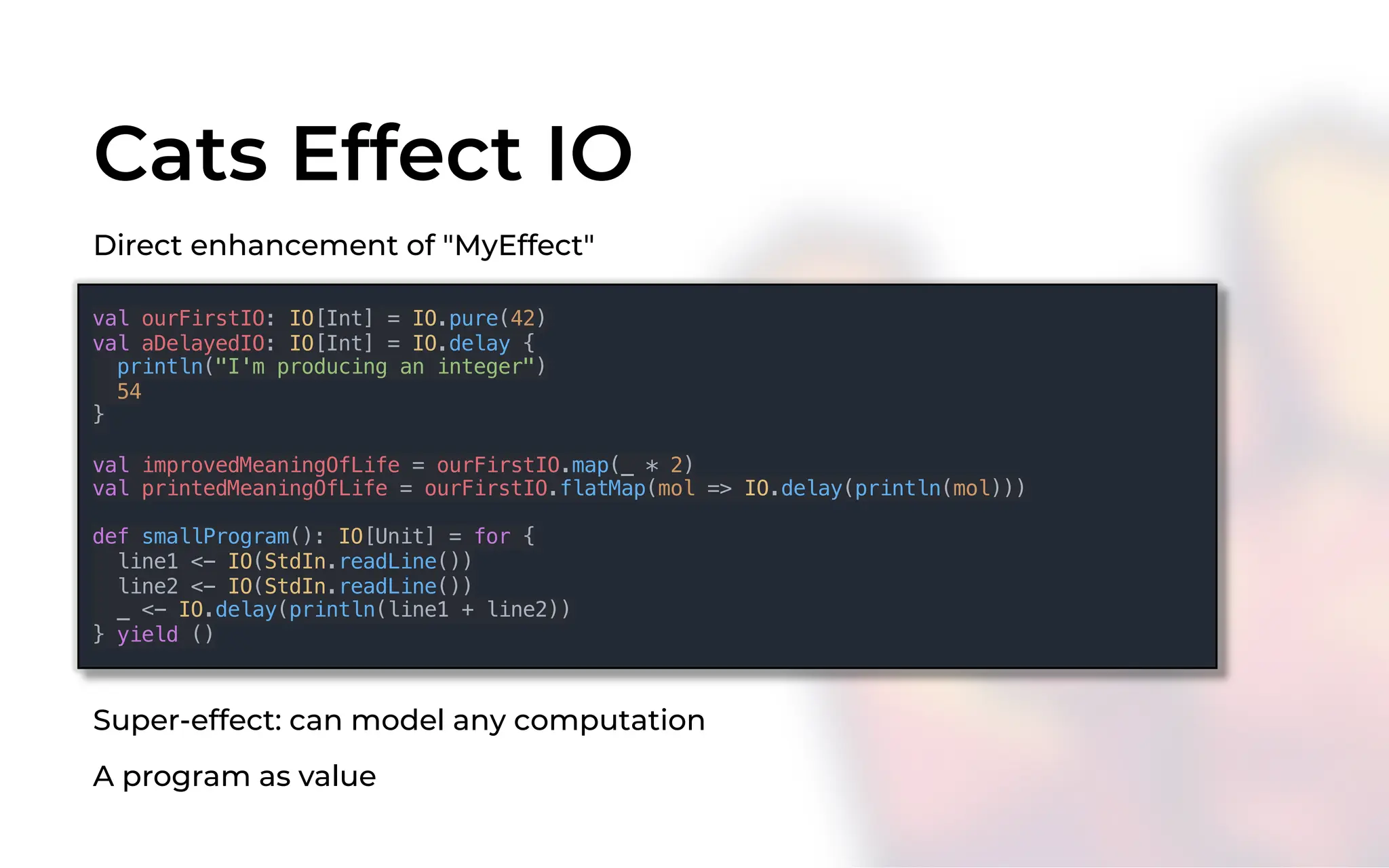 Cats Effect IO
val ourFirstIO: IO[Int] = IO.pure(42)
val aDelayedIO: IO[Int] = IO.delay {
println("I'm producing an integer")
54
}
val improvedMeaningOfLife = ourFirstIO.map(_ * 2)
val printedMeaningOfLife = ourFirstIO.flatMap(mol => IO.delay(println(mol)))
def smallProgram(): IO[Unit] = for {
line1 <- IO(StdIn.readLine())
line2 <- IO(StdIn.readLine())
_ <- IO.delay(println(line1 + line2))
} yield ()
Direct enhancement of "MyEffect"
Super-effect: can model any computation
A program as value
 