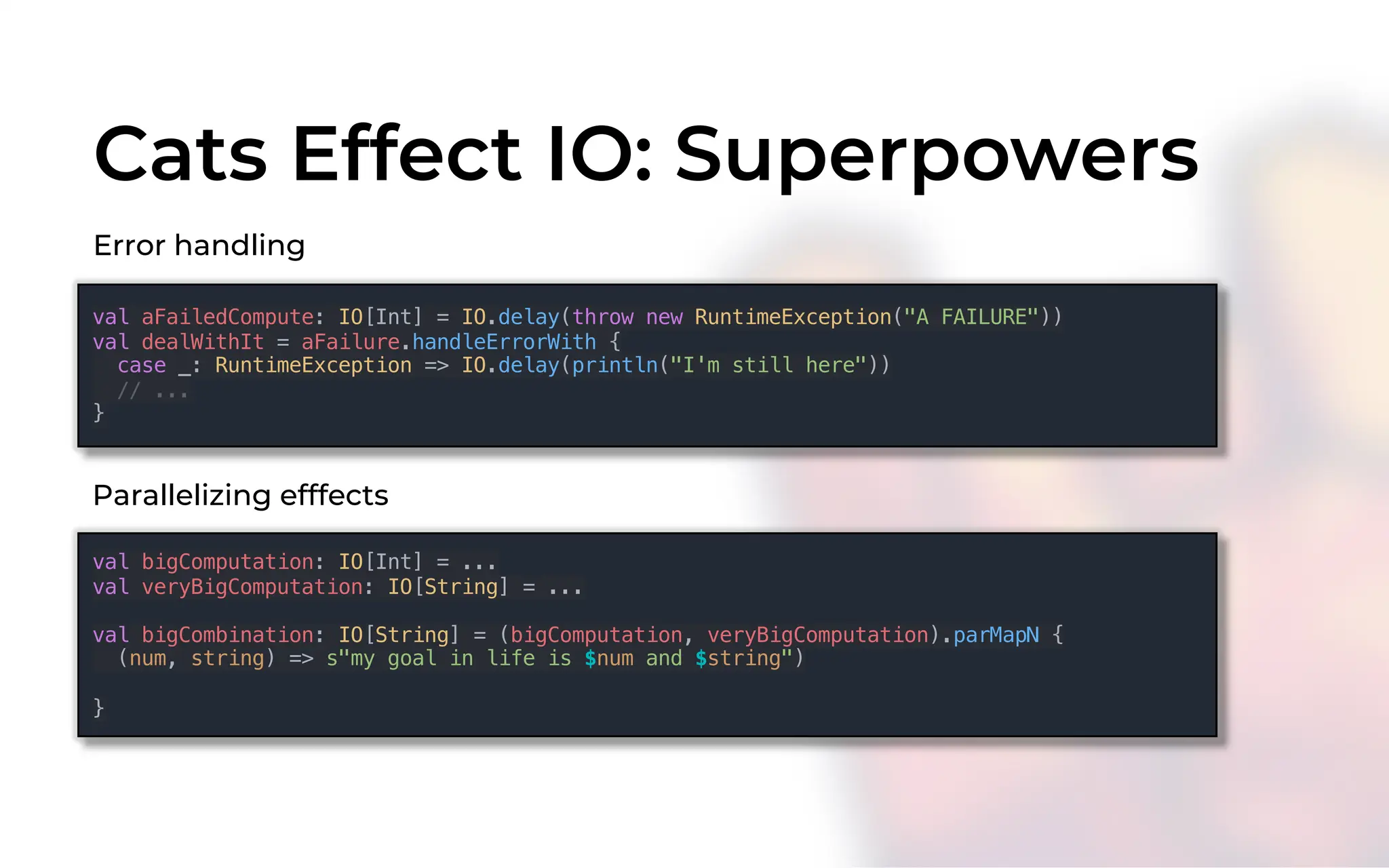 Cats Effect IO: Superpowers
val aFailedCompute: IO[Int] = IO.delay(throw new RuntimeException("A FAILURE"))
val dealWithIt = aFailure.handleErrorWith {
case _: RuntimeException => IO.delay(println("I'm still here"))
// ...
}
Error handling
val bigComputation: IO[Int] = ...
val veryBigComputation: IO[String] = ...
val bigCombination: IO[String] = (bigComputation, veryBigComputation).parMapN {
(num, string) => s"my goal in life is $num and $string")
}
Parallelizing efffects
 