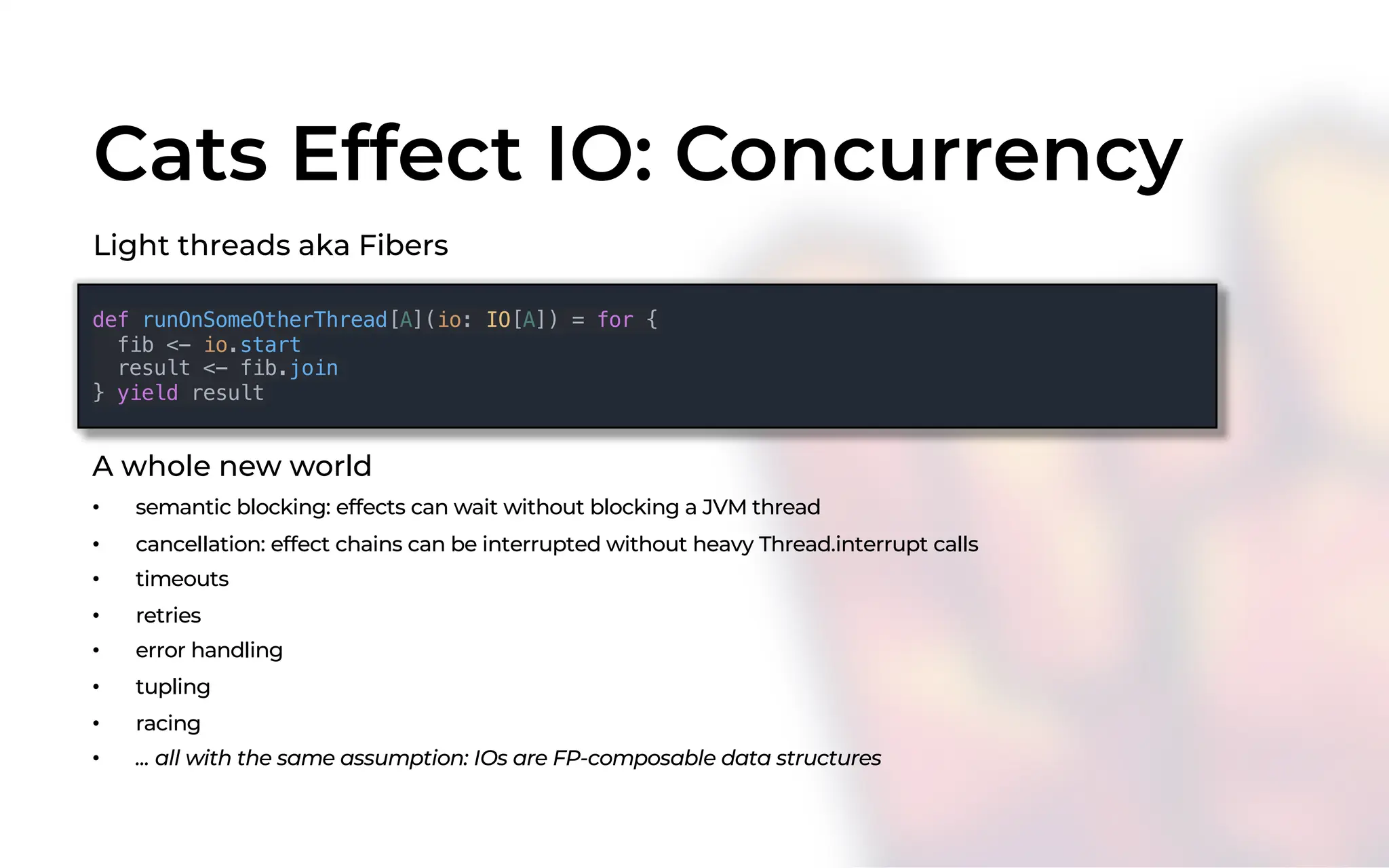 Cats Effect IO: Concurrency
Light threads aka Fibers
def runOnSomeOtherThread[A](io: IO[A]) = for {
fib <- io.start
result <- fib.join
} yield result
A whole new world
• semantic blocking: effects can wait without blocking a JVM thread
• cancellation: effect chains can be interrupted without heavy Thread.interrupt calls
• timeouts
• retries
• error handling
• tupling
• racing
• ... all with the same assumption: IOs are FP-composable data structures
 