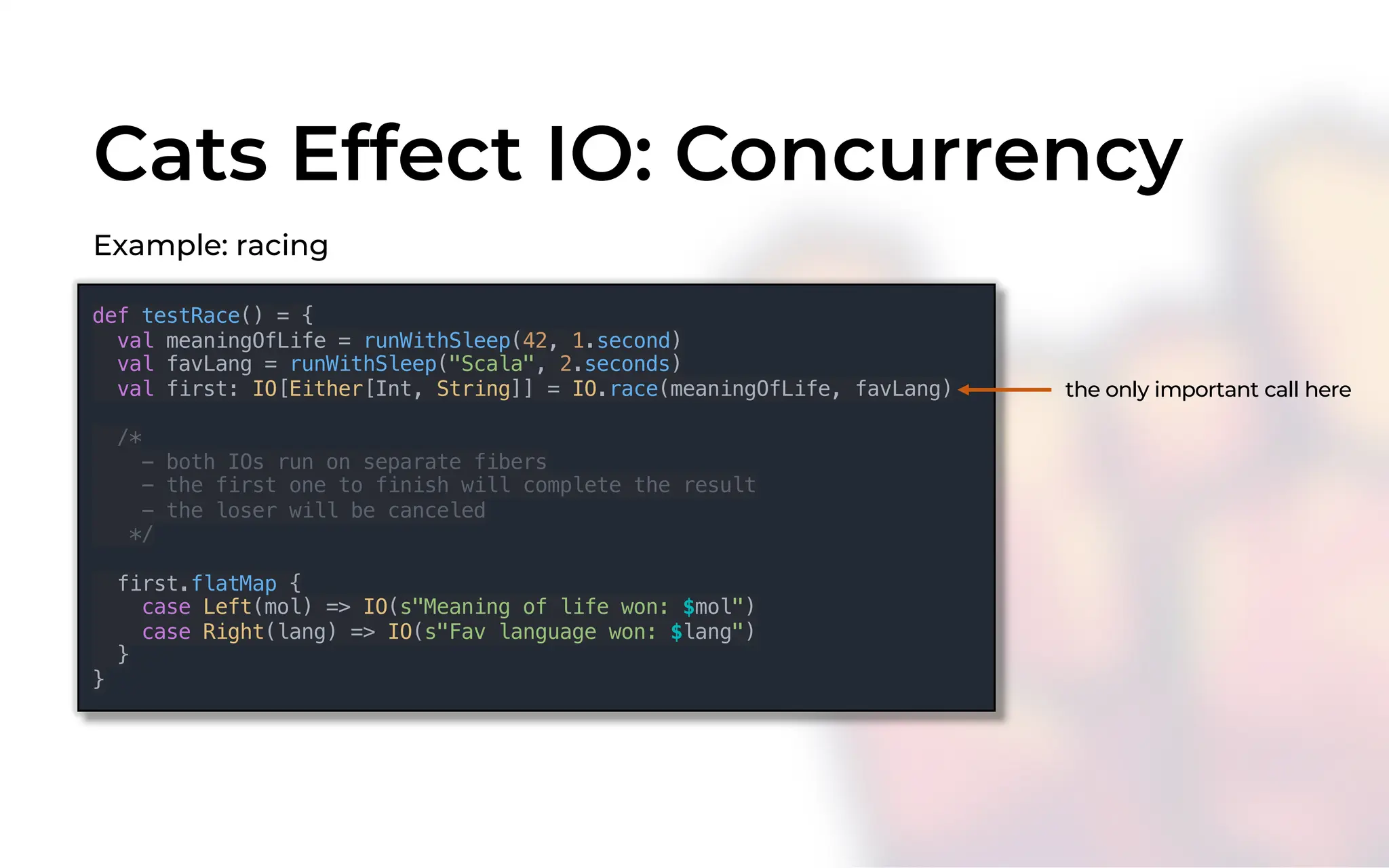 Cats Effect IO: Concurrency
Example: racing
def testRace() = {
val meaningOfLife = runWithSleep(42, 1.second)
val favLang = runWithSleep("Scala", 2.seconds)
val first: IO[Either[Int, String]] = IO.race(meaningOfLife, favLang)
/*
- both IOs run on separate fibers
- the first one to finish will complete the result
- the loser will be canceled
*/
first.flatMap {
case Left(mol) => IO(s"Meaning of life won: $mol")
case Right(lang) => IO(s"Fav language won: $lang")
}
}
the only important call here
 