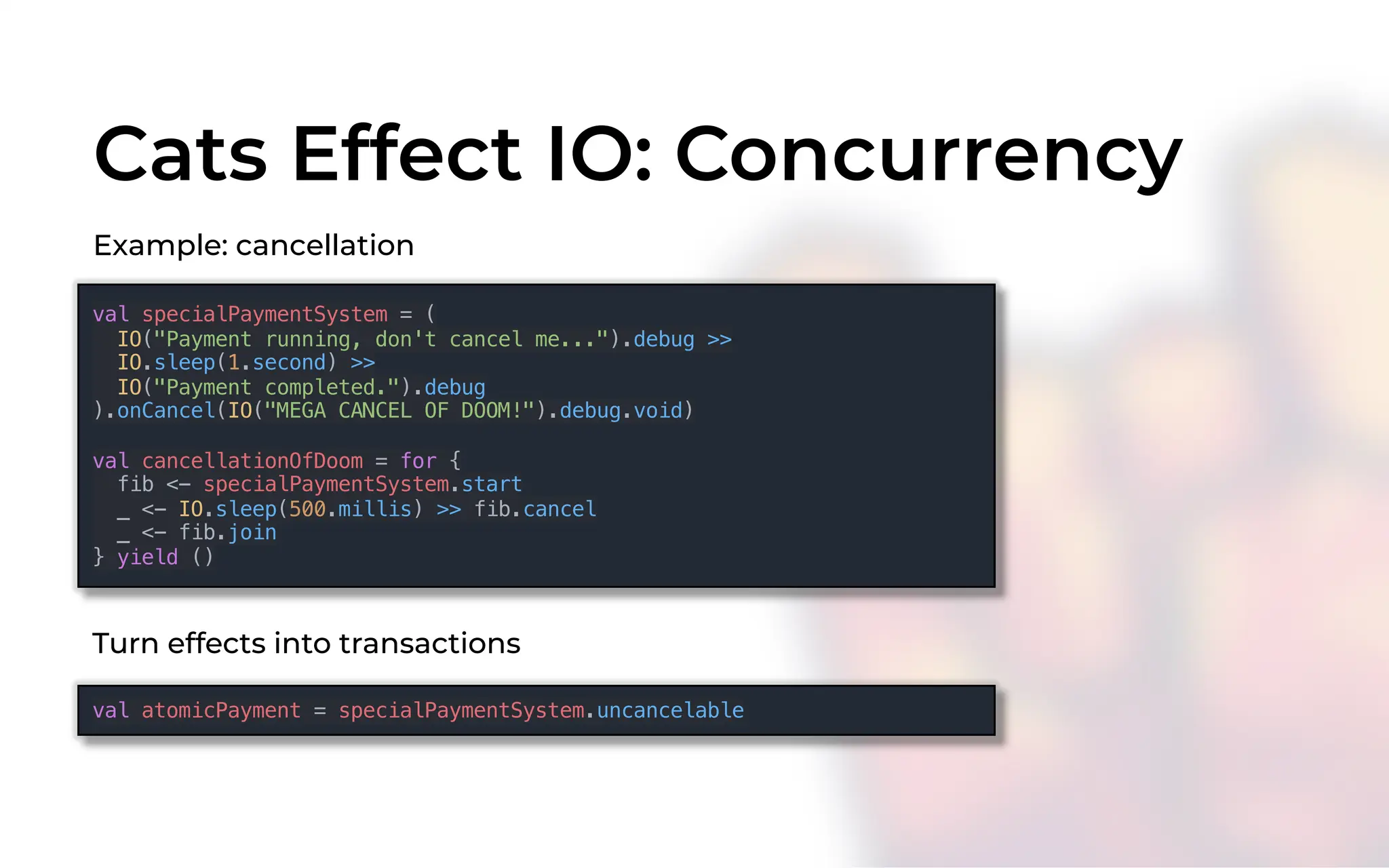 Cats Effect IO: Concurrency
Example: cancellation
val specialPaymentSystem = (
IO("Payment running, don't cancel me...").debug >>
IO.sleep(1.second) >>
IO("Payment completed.").debug
).onCancel(IO("MEGA CANCEL OF DOOM!").debug.void)
val cancellationOfDoom = for {
fib <- specialPaymentSystem.start
_ <- IO.sleep(500.millis) >> fib.cancel
_ <- fib.join
} yield ()
val atomicPayment = specialPaymentSystem.uncancelable
Turn effects into transactions
 