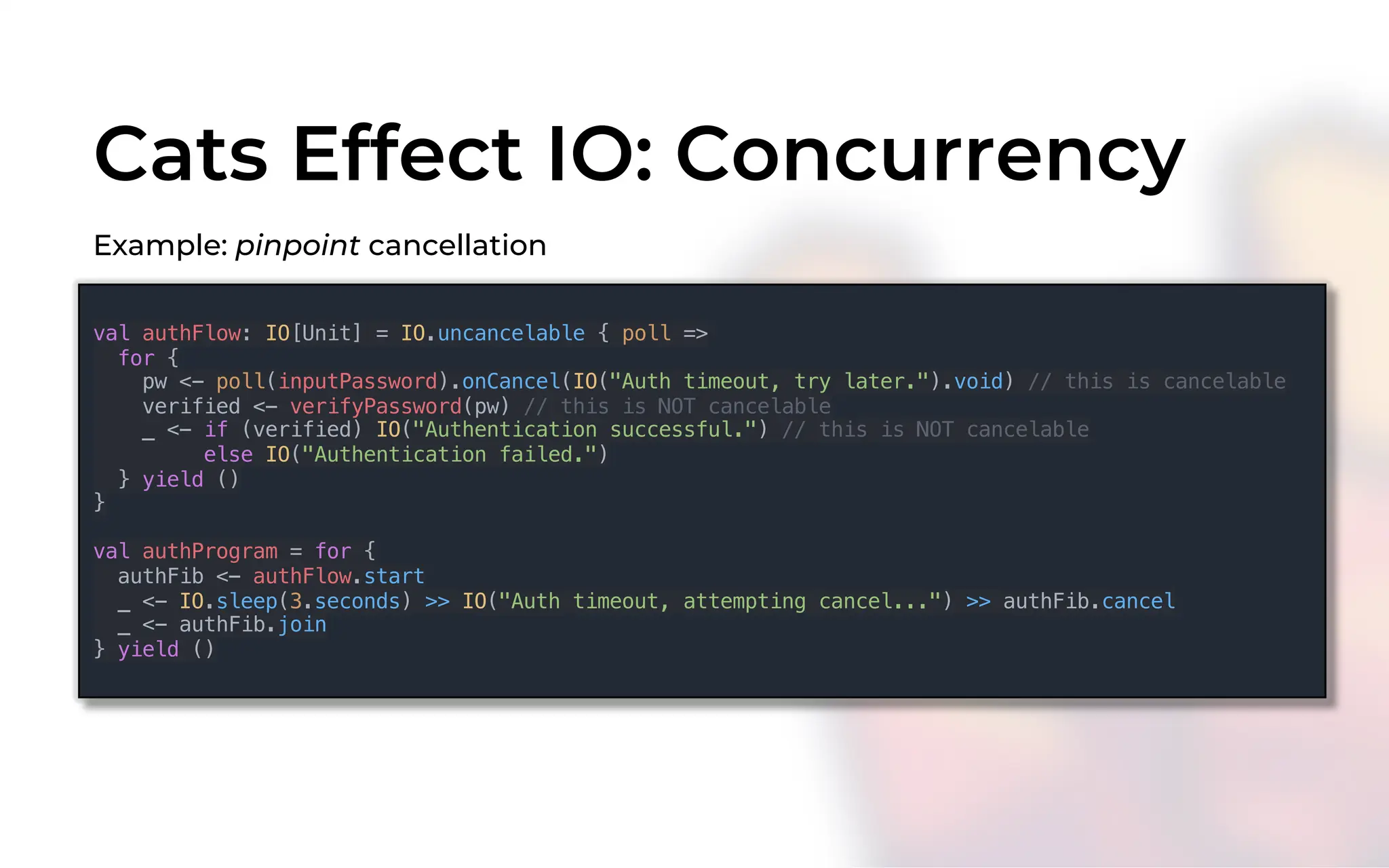 Cats Effect IO: Concurrency
Example: pinpoint cancellation
val authFlow: IO[Unit] = IO.uncancelable { poll =>
for {
pw <- poll(inputPassword).onCancel(IO("Auth timeout, try later.").void) // this is cancelable
verified <- verifyPassword(pw) // this is NOT cancelable
_ <- if (verified) IO("Authentication successful.") // this is NOT cancelable
else IO("Authentication failed.")
} yield ()
}
val authProgram = for {
authFib <- authFlow.start
_ <- IO.sleep(3.seconds) >> IO("Auth timeout, attempting cancel...") >> authFib.cancel
_ <- authFib.join
} yield ()
 