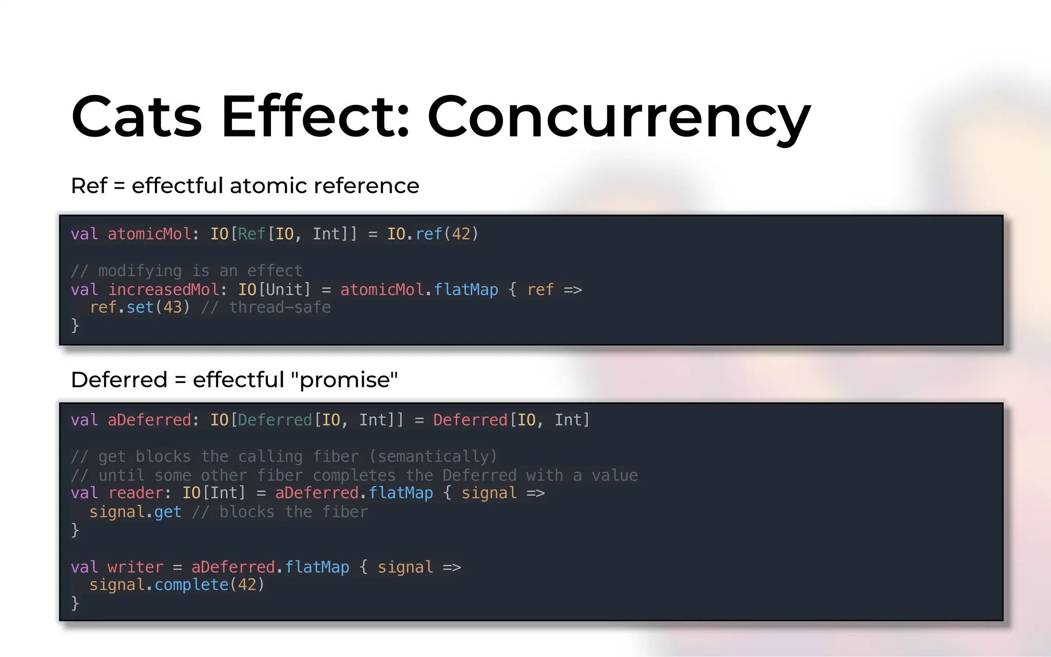 Cats Effect: Concurrency
Ref = effectful atomic reference
val atomicMol: IO[Ref[IO, Int]] = IO.ref(42)
// modifying is an effect
val increasedMol: IO[Unit] = atomicMol.flatMap { ref =>
ref.set(43) // thread-safe
}
Deferred = effectful "promise"
val aDeferred: IO[Deferred[IO, Int]] = Deferred[IO, Int]
// get blocks the calling fiber (semantically)
// until some other fiber completes the Deferred with a value
val reader: IO[Int] = aDeferred.flatMap { signal =>
signal.get // blocks the fiber
}
val writer = aDeferred.flatMap { signal =>
signal.complete(42)
}
 