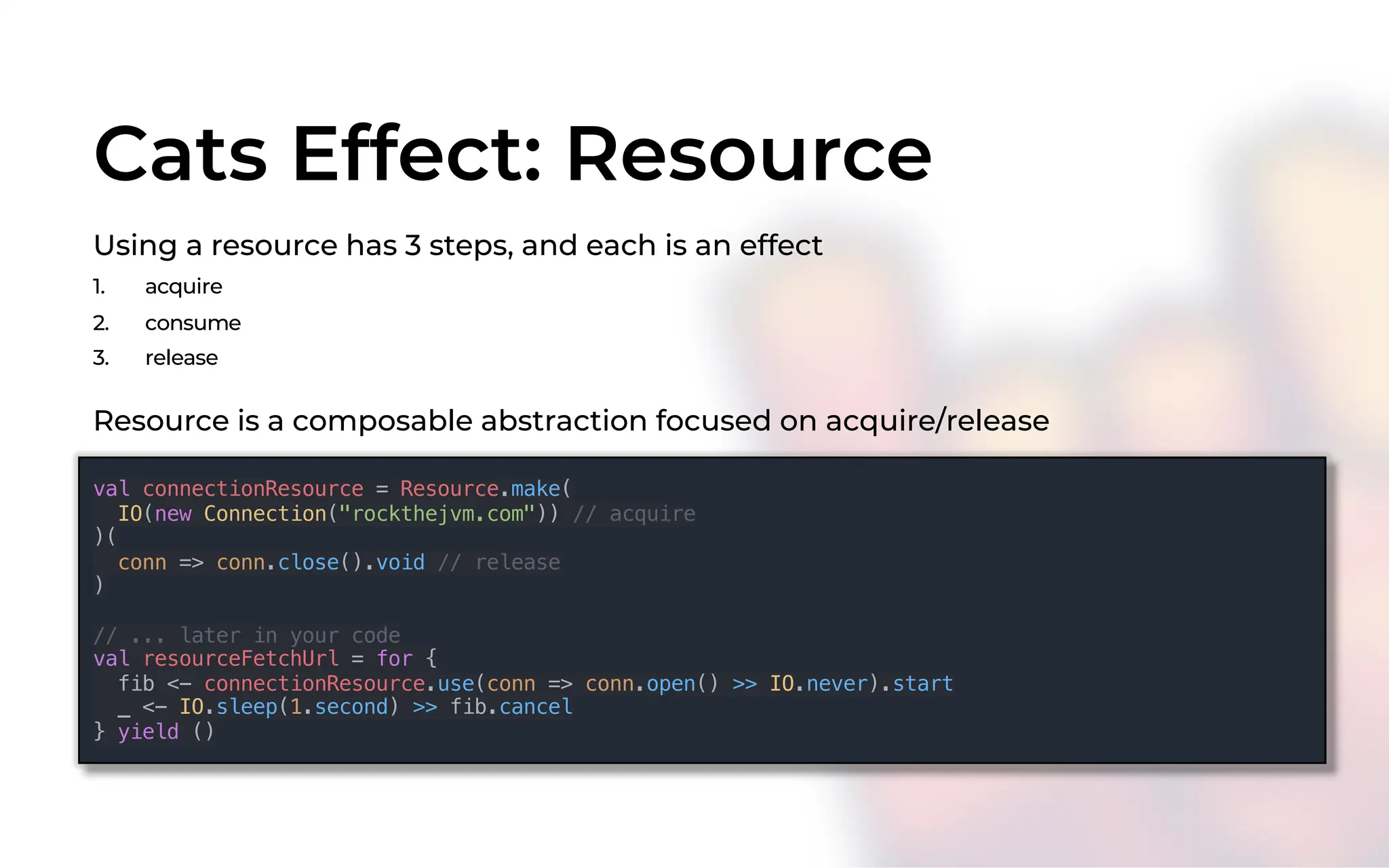 Cats Effect: Resource
Using a resource has 3 steps, and each is an effect
1. acquire
2. consume
3. release
val connectionResource = Resource.make(
IO(new Connection("rockthejvm.com")) // acquire
)(
conn => conn.close().void // release
)
// ... later in your code
val resourceFetchUrl = for {
fib <- connectionResource.use(conn => conn.open() >> IO.never).start
_ <- IO.sleep(1.second) >> fib.cancel
} yield ()
Resource is a composable abstraction focused on acquire/release
 