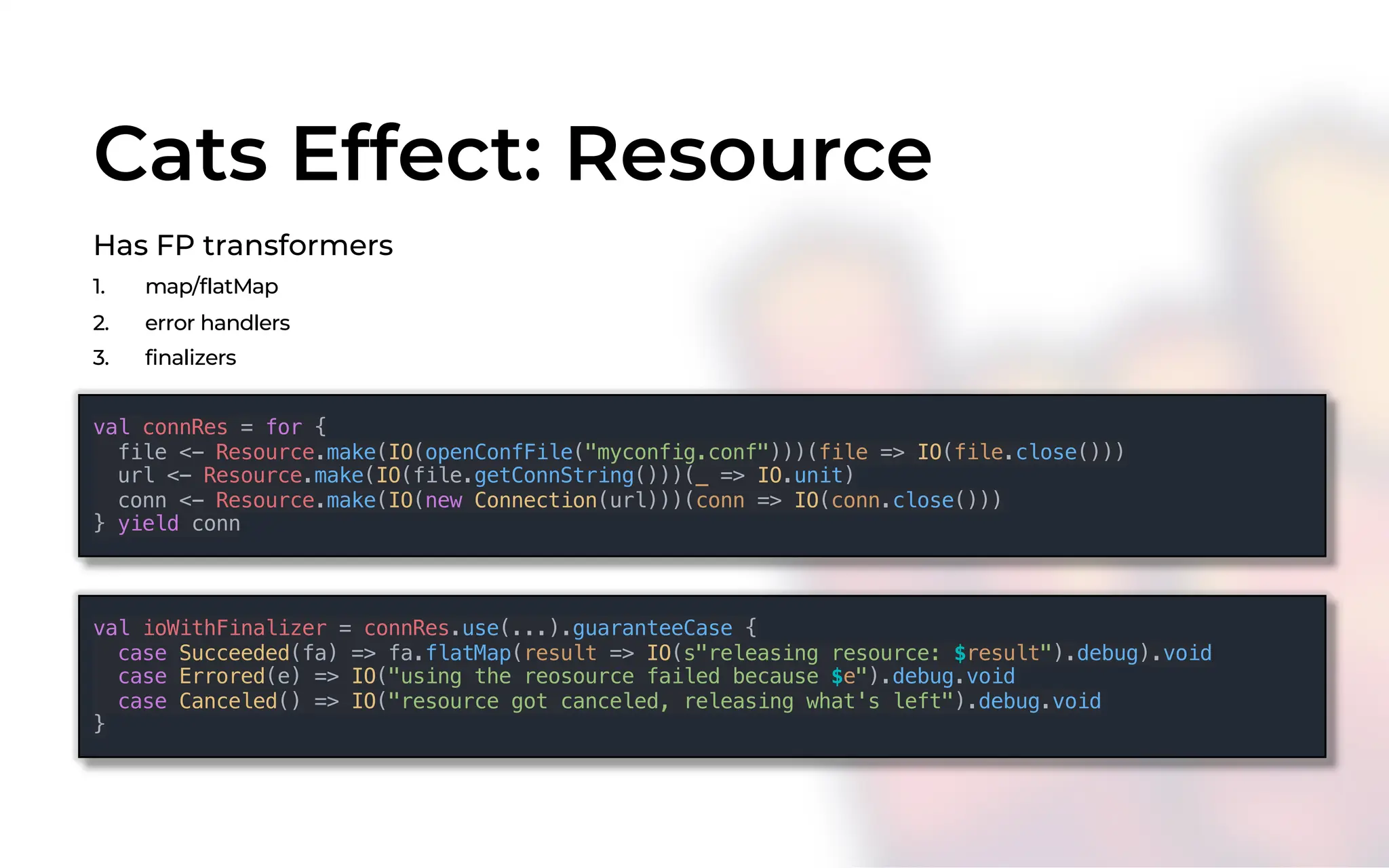 Cats Effect: Resource
Has FP transformers
1. map/flatMap
2. error handlers
3. finalizers
val connRes = for {
file <- Resource.make(IO(openConfFile("myconfig.conf")))(file => IO(file.close()))
url <- Resource.make(IO(file.getConnString()))(_ => IO.unit)
conn <- Resource.make(IO(new Connection(url)))(conn => IO(conn.close()))
} yield conn
val ioWithFinalizer = connRes.use(...).guaranteeCase {
case Succeeded(fa) => fa.flatMap(result => IO(s"releasing resource: $result").debug).void
case Errored(e) => IO("using the reosource failed because $e").debug.void
case Canceled() => IO("resource got canceled, releasing what's left").debug.void
}
 