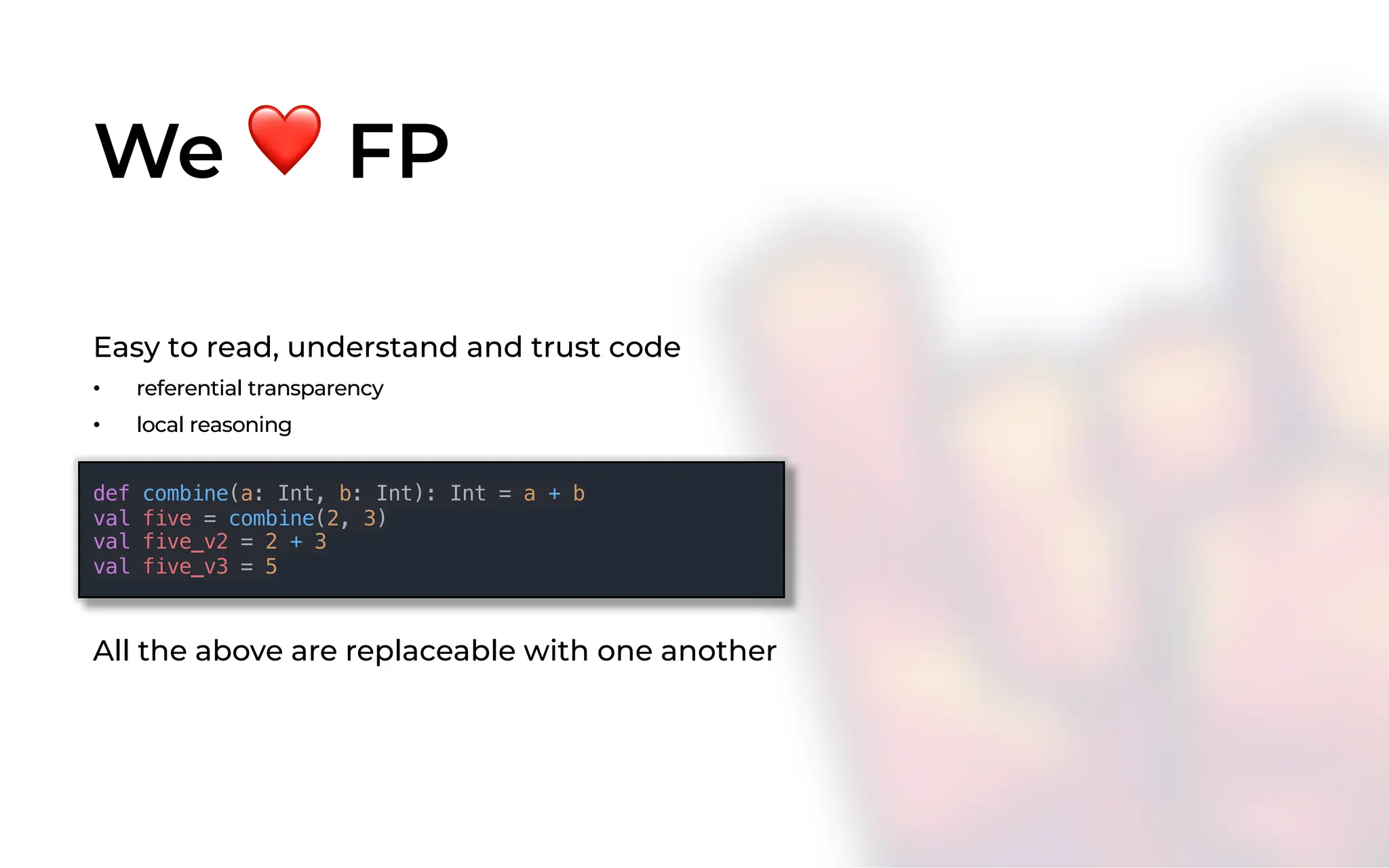 We ❤ FP
Easy to read, understand and trust code
• referential transparency
• local reasoning
def combine(a: Int, b: Int): Int = a + b
val five = combine(2, 3)
val five_v2 = 2 + 3
val five_v3 = 5
All the above are replaceable with one another
 