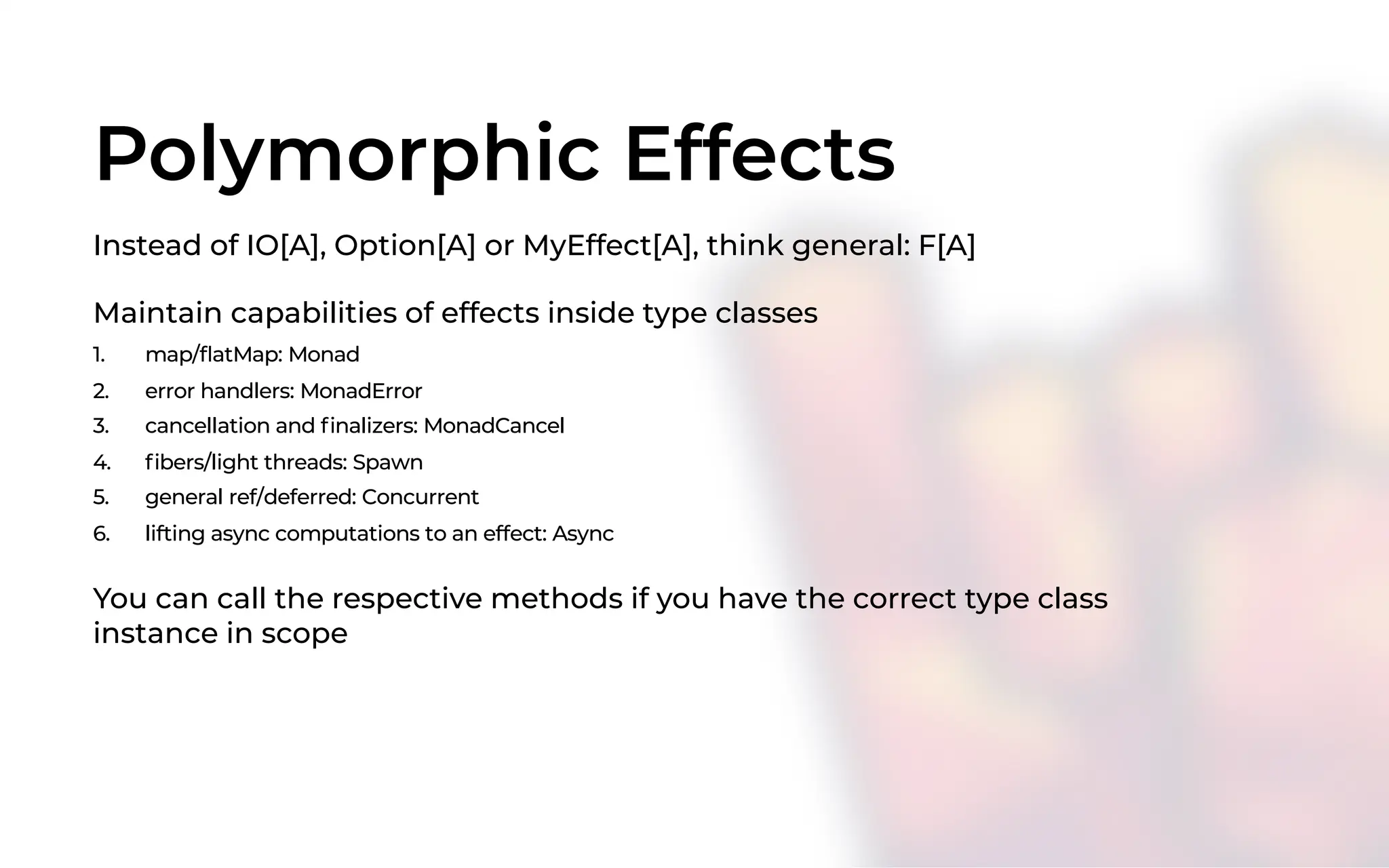 Polymorphic Effects
Instead of IO[A], Option[A] or MyEffect[A], think general: F[A]
Maintain capabilities of effects inside type classes
1. map/flatMap: Monad
2. error handlers: MonadError
3. cancellation and finalizers: MonadCancel
4. fibers/light threads: Spawn
5. general ref/deferred: Concurrent
6. lifting async computations to an effect: Async
You can call the respective methods if you have the correct type class
instance in scope
 
