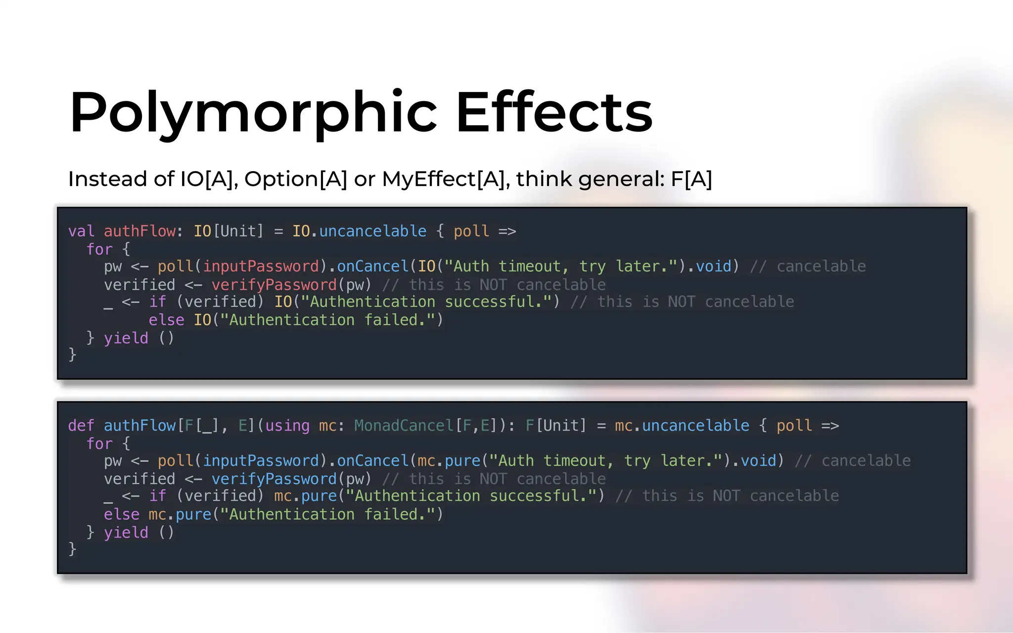 Polymorphic Effects
Instead of IO[A], Option[A] or MyEffect[A], think general: F[A]
val authFlow: IO[Unit] = IO.uncancelable { poll =>
for {
pw <- poll(inputPassword).onCancel(IO("Auth timeout, try later.").void) // cancelable
verified <- verifyPassword(pw) // this is NOT cancelable
_ <- if (verified) IO("Authentication successful.") // this is NOT cancelable
else IO("Authentication failed.")
} yield ()
}
def authFlow[F[_], E](using mc: MonadCancel[F,E]): F[Unit] = mc.uncancelable { poll =>
for {
pw <- poll(inputPassword).onCancel(mc.pure("Auth timeout, try later.").void) // cancelable
verified <- verifyPassword(pw) // this is NOT cancelable
_ <- if (verified) mc.pure("Authentication successful.") // this is NOT cancelable
else mc.pure("Authentication failed.")
} yield ()
}
 