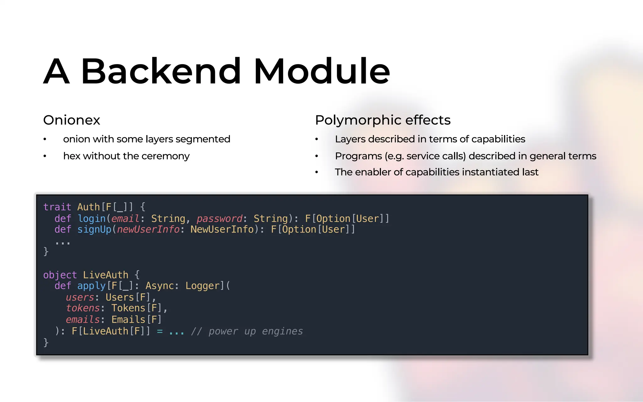A Backend Module
Onionex
• onion with some layers segmented
• hex without the ceremony
Polymorphic effects
• Layers described in terms of capabilities
• Programs (e.g. service calls) described in general terms
• The enabler of capabilities instantiated last
trait Auth[F[_]] {
def login(email: String, password: String): F[Option[User]]
def signUp(newUserInfo: NewUserInfo): F[Option[User]]
...
}
object LiveAuth {
def apply[F[_]: Async: Logger](
users: Users[F],
tokens: Tokens[F],
emails: Emails[F]
): F[LiveAuth[F]] = ... // power up engines
}
 