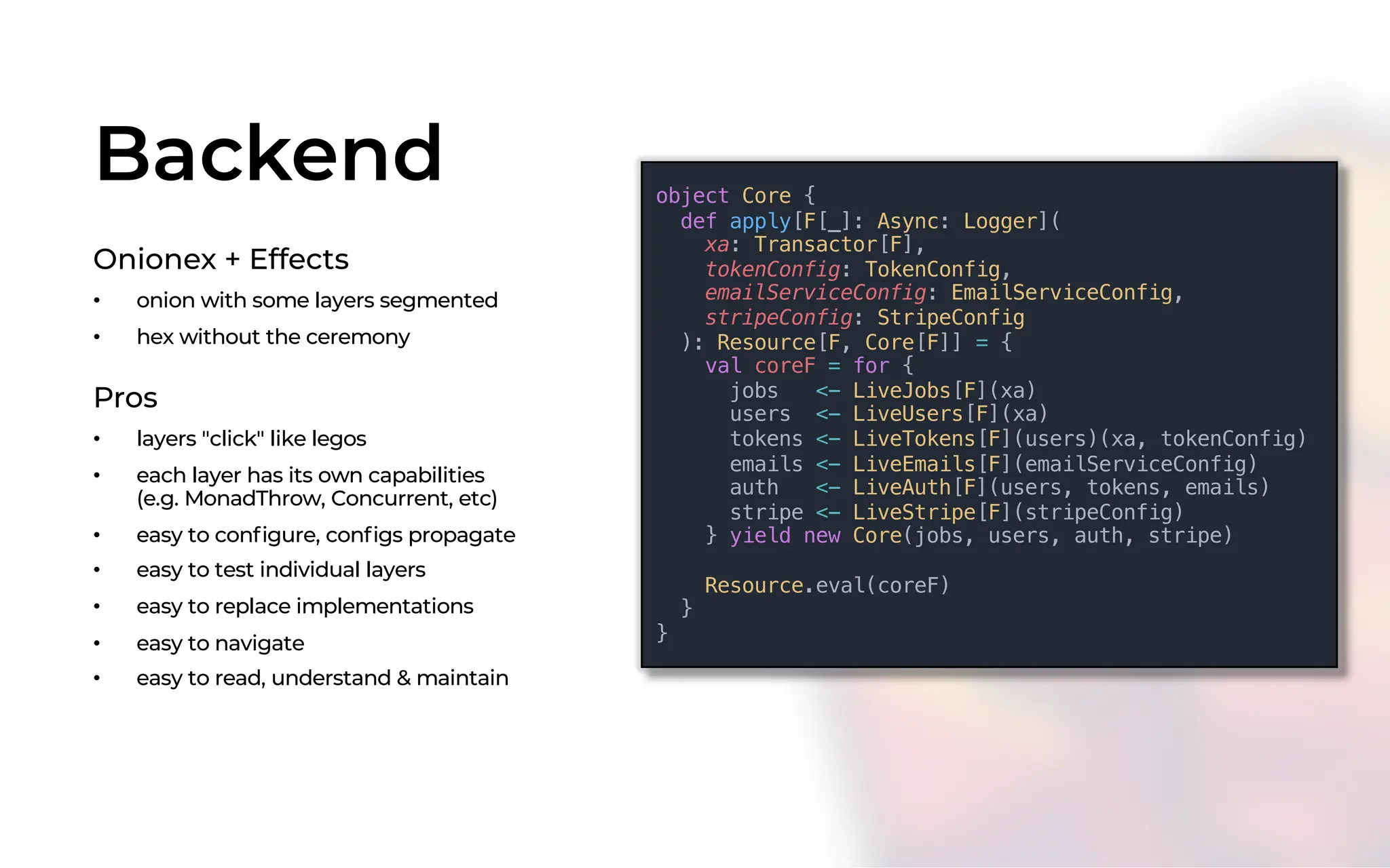 Backend
Onionex + Effects
• onion with some layers segmented
• hex without the ceremony
object Core {
def apply[F[_]: Async: Logger](
xa: Transactor[F],
tokenConfig: TokenConfig,
emailServiceConfig: EmailServiceConfig,
stripeConfig: StripeConfig
): Resource[F, Core[F]] = {
val coreF = for {
jobs <- LiveJobs[F](xa)
users <- LiveUsers[F](xa)
tokens <- LiveTokens[F](users)(xa, tokenConfig)
emails <- LiveEmails[F](emailServiceConfig)
auth <- LiveAuth[F](users, tokens, emails)
stripe <- LiveStripe[F](stripeConfig)
} yield new Core(jobs, users, auth, stripe)
Resource.eval(coreF)
}
}
Pros
• layers "click" like legos
• each layer has its own capabilities
(e.g. MonadThrow, Concurrent, etc)
• easy to configure, configs propagate
• easy to test individual layers
• easy to replace implementations
• easy to navigate
• easy to read, understand & maintain
 