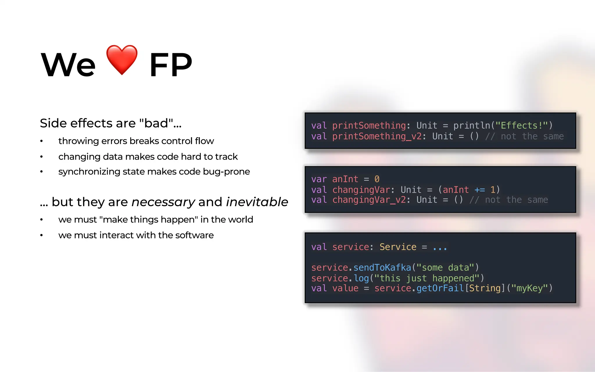 We ❤ FP
Side effects are "bad"...
• throwing errors breaks control flow
• changing data makes code hard to track
• synchronizing state makes code bug-prone
... but they are necessary and inevitable
• we must "make things happen" in the world
• we must interact with the software
val printSomething: Unit = println("Effects!")
val printSomething_v2: Unit = () // not the same
var anInt = 0
val changingVar: Unit = (anInt += 1)
val changingVar_v2: Unit = () // not the same
val service: Service = ...
service.sendToKafka("some data")
service.log("this just happened")
val value = service.getOrFail[String]("myKey")
 
