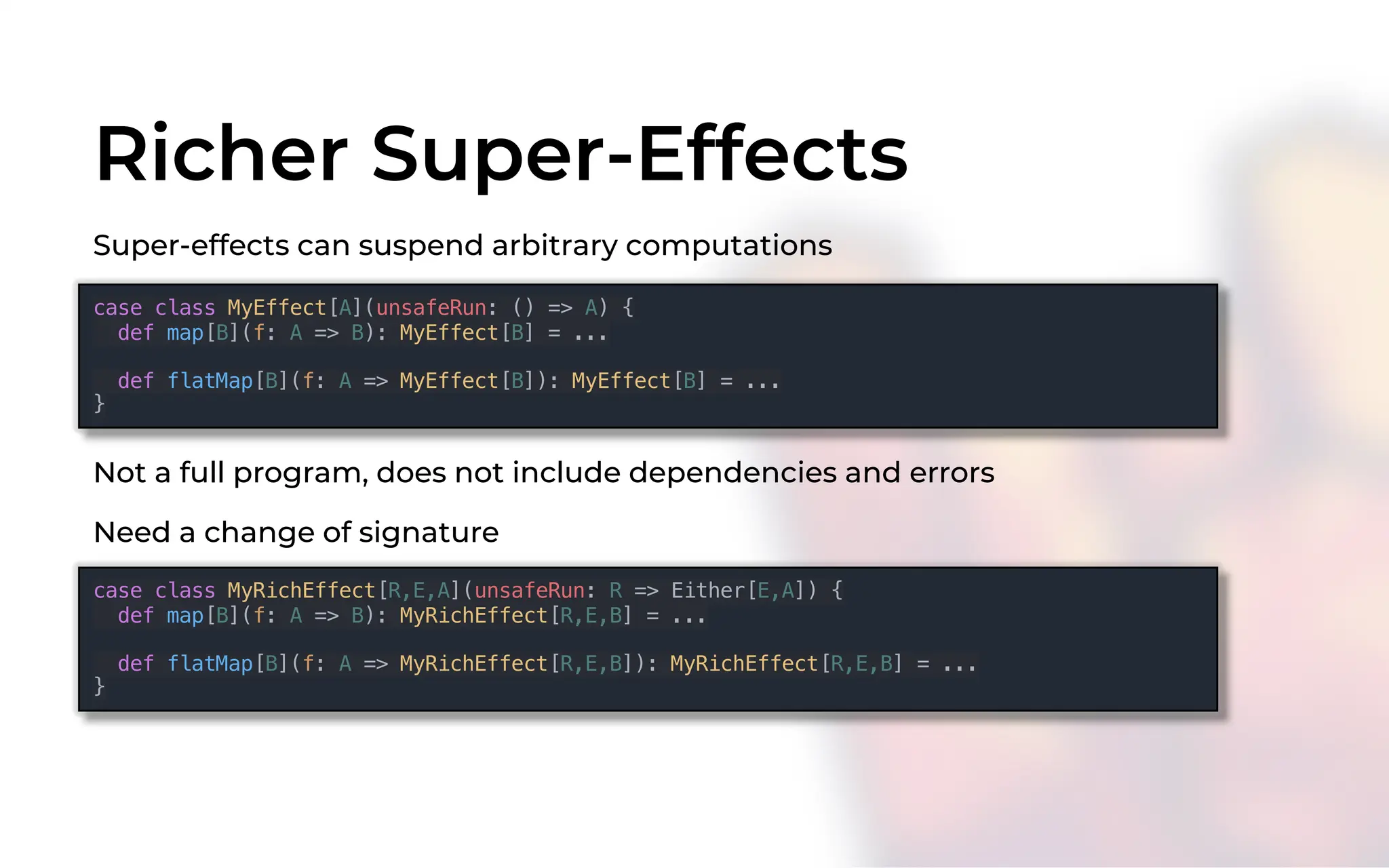 Richer Super-Effects
Super-effects can suspend arbitrary computations
Not a full program, does not include dependencies and errors
case class MyEffect[A](unsafeRun: () => A) {
def map[B](f: A => B): MyEffect[B] = ...
def flatMap[B](f: A => MyEffect[B]): MyEffect[B] = ...
}
case class MyRichEffect[R,E,A](unsafeRun: R => Either[E,A]) {
def map[B](f: A => B): MyRichEffect[R,E,B] = ...
def flatMap[B](f: A => MyRichEffect[R,E,B]): MyRichEffect[R,E,B] = ...
}
Need a change of signature
 