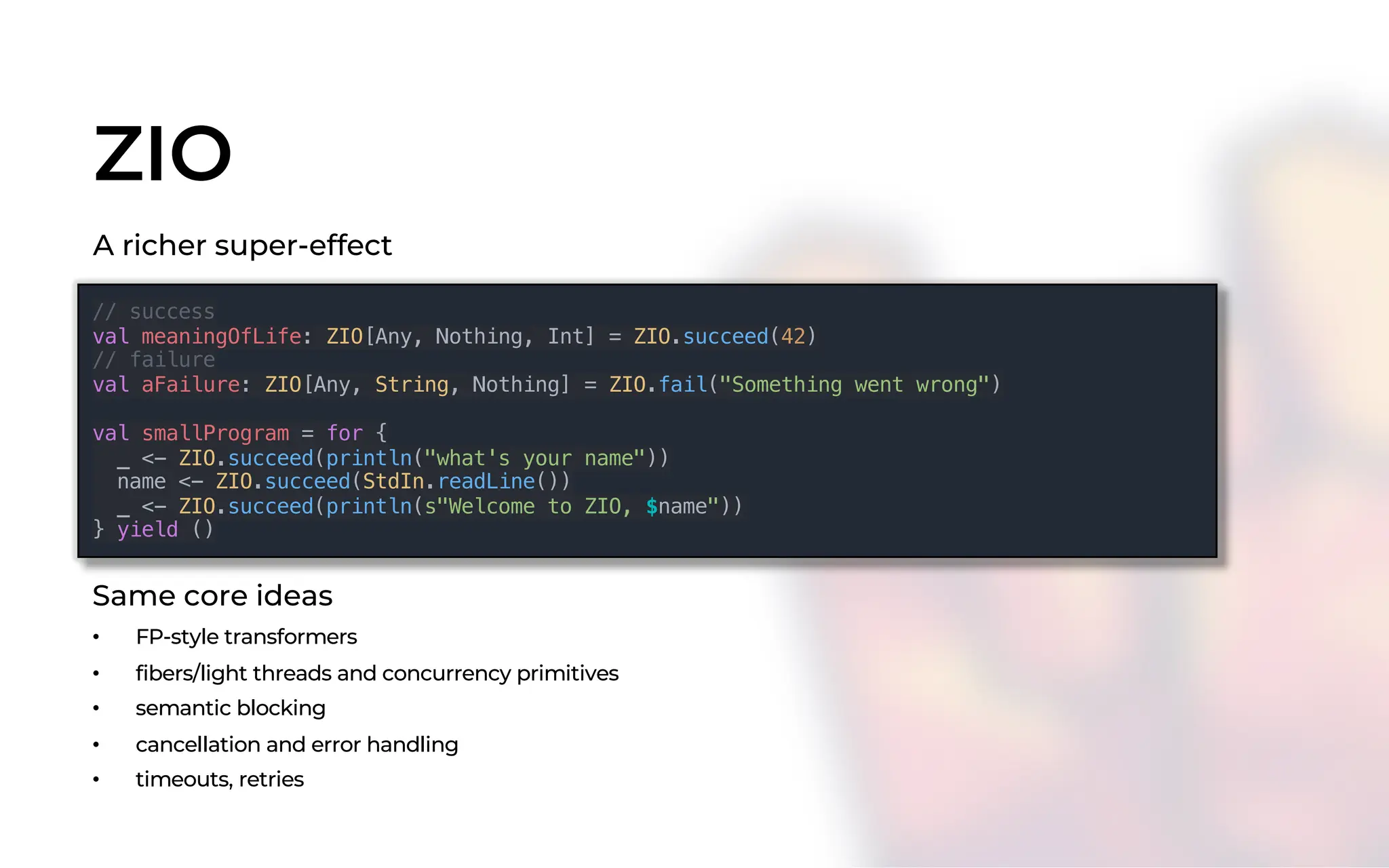 ZIO
// success
val meaningOfLife: ZIO[Any, Nothing, Int] = ZIO.succeed(42)
// failure
val aFailure: ZIO[Any, String, Nothing] = ZIO.fail("Something went wrong")
val smallProgram = for {
_ <- ZIO.succeed(println("what's your name"))
name <- ZIO.succeed(StdIn.readLine())
_ <- ZIO.succeed(println(s"Welcome to ZIO, $name"))
} yield ()
A richer super-effect
Same core ideas
• FP-style transformers
• fibers/light threads and concurrency primitives
• semantic blocking
• cancellation and error handling
• timeouts, retries
 